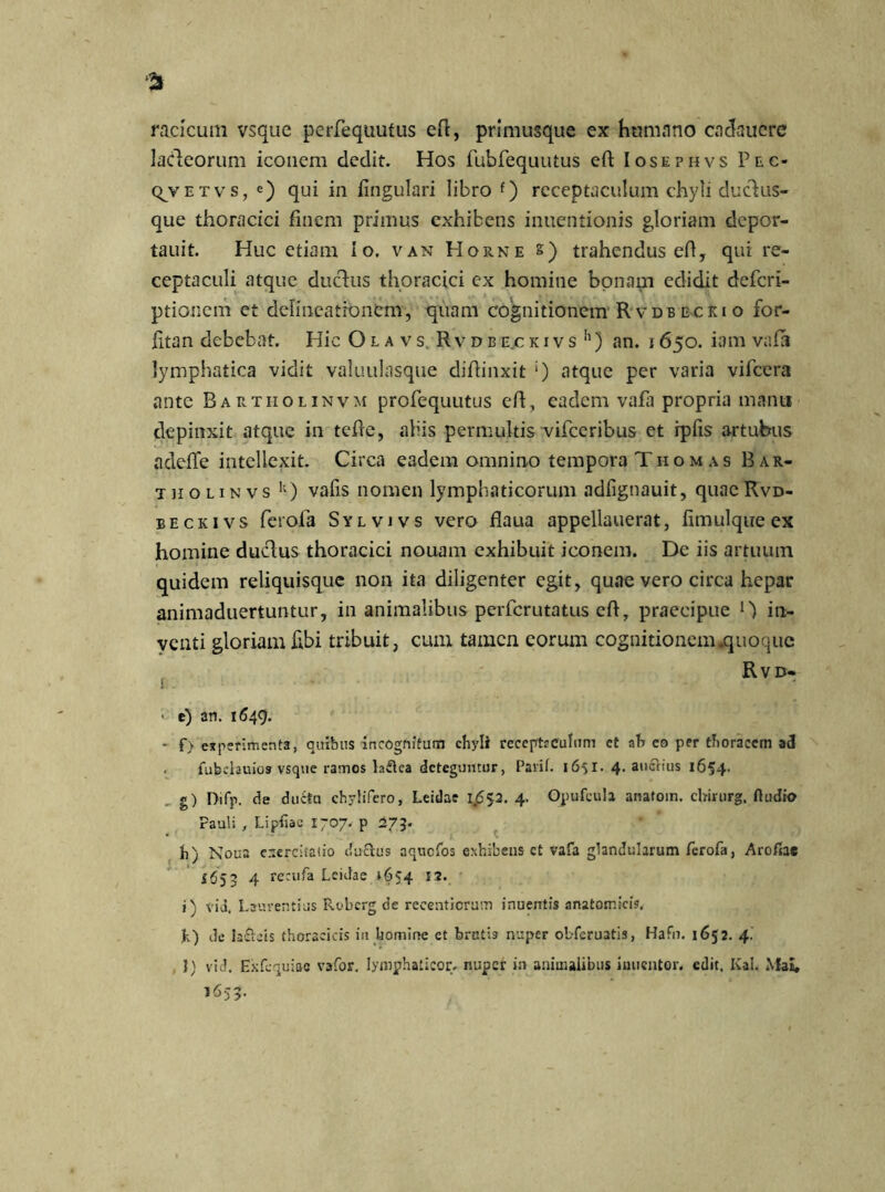 * raclcum vsque perfequutus eft, primusque ex humano cadaucre ladeorum iconem dedit. Hos fubfequutus eA Iosephvs Pec- qvETvs, e) qui in Angulari libro f) receptaculum chyli ducliis- que thoracici finem primus exhibens inuentionis gloriam depor- tauit. Huc etiam Io. van Horne s) trahendus eA, qui re- ceptaculi atque duchis thoracici ex homine bonam edidit defcri- ptionem et delineationem, quam cognitionem Rvdbecrio for- Atan debebat. Hic Olavs Rvdbe.ckivs1') an. i 650. iam vafa lymphatica vidit valuulasque diAinxit ‘) atque per varia vifcera ante Bartholinvm profequutus eA, eadem vafa propria manu depinxit atque in teAe, aliis permultis vifceribus et rpfis artubus adeflfe intellexit. Circa eadem omnino tempora Thomas Bar- tholinvs k) valis nomen lymphaticorum adfignauit, quaeRvd- beckivs ferofa Sylvivs vero Aaua appellauerat, fimulque ex homine duclus thoracici nouam exhibuit iconem. De iis artuum quidem reliquisque non ita diligenter egit, quae vero circa hepar animaduertuntur, in animalibus perfcrutatus eA, praecipue in- venti gloriam Abi tribuit, cum tamen eorum cognitionem .quoque Rvd- • e) an. 1649. - f) experimenta, quibus incognitum chyli receptaculum ct ah eo per thoracem ad . fubclauios vsque ramos laflca deteguntur, Pavit. 1651. 4. auctius 1654- g) Difp. de ducta chylifero, Leidae 1.652. 4. Opufcula anatoin. chirurg, Audio Pauli , Liptiac 1707. p 273. h) Noua exercitatio duclus aquefos exhibens ct vafa glandularum ferofa, Arofiae i(j53 4 recufa Leidae »654 12. i) via. Laurentius Robcrg de reeentiorum inuentis anatomicis. h) de ia£leis thoracicis in homine et brutb nuper obferuatis, Hafu. 1652. 4. , ]) vid. Exfcquiae vafor. lymyhaticor. nuper in animalibus iuuentor. edit. Kai. MaE, 1653.