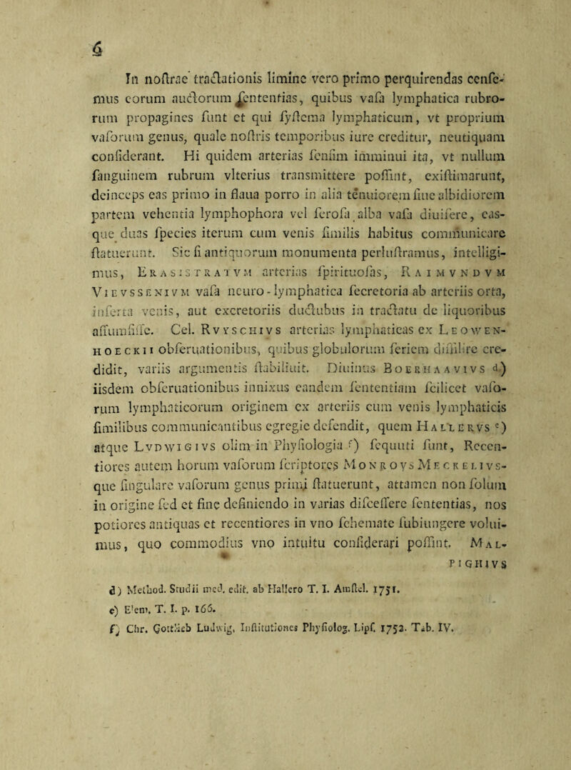 In noftrae tra&adonis limine vero primo perquirendas cenfc- mus eorum anciorum Jfcntendas, quibus vafa lymphatica rubro- rum propagines firnt ct qui fyflcma lymphaticum, vt proprium vaforum genus, quale nofiris temporibus iure creditur, neutiquam confiderant. Hi quidem arterias feniim imminui ita, vt nullum fanguinem rubrum vlterius transmittere pofiint, exiftimarunt, deinceps eas primo in flaua porro in alia tenuiorem fine albidiorem partem vehentia lymphophora vel ferofa alba vafa diuifere, cas- que duas fpecies iterum cum venis fimilis habitus communicare fiatuerunt. Sic ii antiquorum monumenta periti Aramus, inteliigi- mus, Erasist r a t vm arterias fpirituofas, Raimvndvm Vievssenivm vafa neuro - lymphatica fecretoria ab arteriis orta, inferta venis, aut excretoriis duclubus in t radia tu de liquoribus auumfiiTc. Cei. Rvysciiivs arterias lymphaticas ex Leoaven- hoeckii obferuationibus, quibus globulorum feriem difiihre cre- didit, variis argumentis Aabiliuit. Diuinus Boerhaavivs d) iisdem obferuationibus innixus eandem lentendam fcilicet valo- rum lymphaticorum originem cx arteriis cum venis lymphaticis fimilibus communicantibus egregie defendit, quem H a l l e r vs c) atque Lvpwigivs olim in Phyiiologia f) fcquuti funt, Rccen- tiores autem horum vaforum fcriptor.cs M o n r o y s M e c k e i. i v s- que Angulare vaforum genus prim.i (latuerunt, attamen non folum in origine fed et fine definiendo in varias difceflcrc fentendas, nos potiores antiquas ct recentiores in vno fchemate fubiungere volui- mus, quo commodius vno intuitu conliderari poffint, Mal- p i g iu v s d) Meiuod. Studii mct3. edit ab Hallero T. I. Aiuftd. 1751. e) E!enJ. T. I. p. 166» fj Cfir. CottMcb LuJwig, Inflitutiones Phyfiolo. Lipf. 1752. T*b. IV.