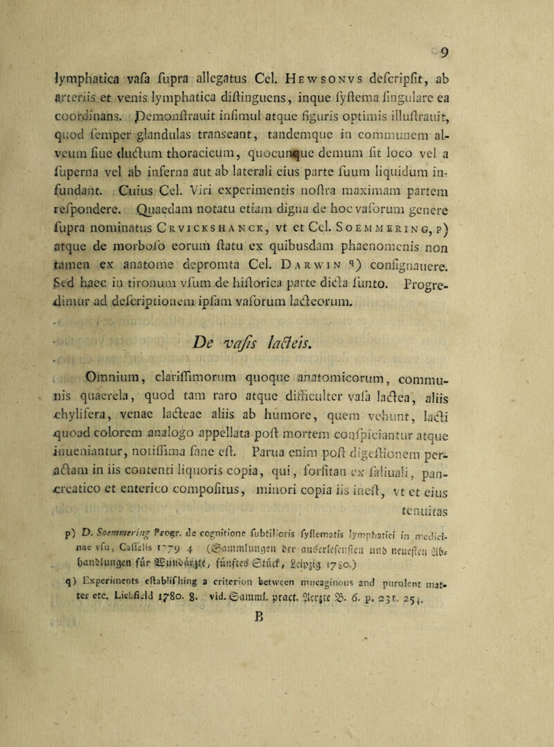 lymphatica vafa fupra allegatus Cei. Hewsonvs defcripfit, ab arteriis et venis lymphatica difiingucns, inque fyftema lingulare ea coordinans. Pemonfirauit infimul atque figuris optimis illufirauit, quod femper glandulas transeant, tandemque in communem al- veum liue diuftum thoracicum, quocun^ue demum fit loco vel a fuperna vel ab inferna aut ab laterali cius parte fuum liquidum in- fundant. Cuius Cei. Viri experimentis nofira maximam partem refpondere. Quaedam notatu etiam digna de hocvaforum genere fupra nominatus Crvickshanck, vt et Cei. Soemmering, p) atque de morbofo eorum flatu ex quibusdam phaenomenis non tamen ex anatonae depromta Cei. Darwin q) confignauere. Sed haec in tironum vfum de hifiorica parte diefia lunto. Progre- dimur ad deferiptiouem ipfam vaforum ladfeorum. De vafis latteis. Omnium, clarifiimorum quoque anatomicorum, commu- nis quaerela, quod tam raro atque difficulter vafa latfiea, aliis chylifera, venae ladleae aliis ab humore, quem vehunt, ladi quoad colorem analogo appellata pofl mortem coqlpiciantur atque inueniantur, notiflima fime e fi. Parua enim pofi digeftionem per- aflant in iis contenti liquoris copia, qui, foriitau ex fiiliuali, pan- creatico et enterico compofitus, minori copia iis inefi, vt ct eius tenuitas p) D. Soemmering Progr. de cognitione lubtilioris lyflematis lymphatici in medici- nae vfu, Caflelis 1-79 4 ({gatmttlung*n ter <wgcrlefenjica tuti) ncucjrc» iib* (janijluitgen fur aSumbflrjfe, funftc^ 6tucf, geipjtg 1700.) q) 1 ,xpcriments cftablifhing a criterion between mncaginous and purulcnt mat- tcr etc. LicLficlJ 1780. g. vid. ©amnii. pract. 2lcr|K S5. 6. p, 23r. 254, B