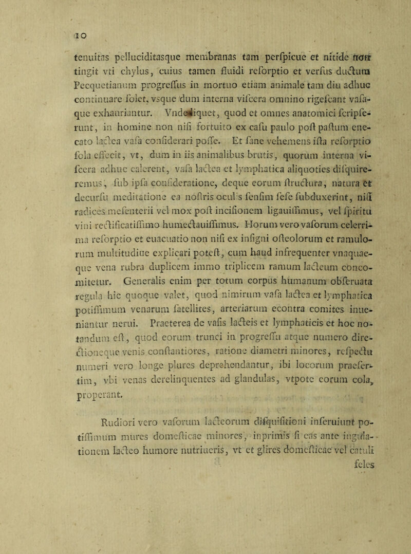 IO tenuitas pelluciditasque membranas tam perfpicue et nitide tioft tingit vti chylus, cuius tamen fluidi reforptio et verfus duvhim Pecquetianum progreffus in mortuo etiam animale tam diu adhuc continuare folct, vsque dum interna viicera omnino rigefeant vafa- que exhauriantur. Vndadiquet, quod et omnes anatomici fcripfe- runt, in homine non nili fortuito ex cafu paulo poli paftum ene- cato lajflea vafa confiderari pode. Et fline vehemens illa reforptio fola effecit, vt, dum in iis animalibus brutis, quorum interna vi- fcera adhuc calerent, vafa laclca et lymphatica aliquoties difquire- remus , fub ipfa counderatione, deque eorum fhudhira, natura et decurfu meditatione ea nofiris oculis fenfim fefe fubduxerint, ni(I radices mefenterii vel mox poli incifionem ligauiflimus, vel fpiritu vini re&ificatiliimo humedauiffimus. Horum vero vaforum celerri- ma reforptio et euacuatio non nili ex inligni odeolorum et ramulo- rum multitudine explicari poteft, cum haud infrequenter vnaquae- que vena rubra duplicem immo triplicem ramum Iacleum conco- mitetur. Generalis enim per totum corpus humanum obferuata regula hic quoque valet, quod nimirum vafa laftea et lymphatica potiflimum venarum fatcllites, arteriarum econtra comites inue- niantur nerui. Praeterea de valis lafteis et lymphaticis et hoc no- tandum eff, quod eorum trunci in progreffu atque numero dire- ihiotieque venis conftantiores, ratione diametri minores, rcfpeHu numeri vero longe plures deprehendantur, ibi locorum praefer- tim, vbi venas derelinquentes ad glandulas, vtpote eorum cola, properant. Rudiori vero vaforum lacteorum difquifldoni inferuiunt po- tiffimum mures domeflicae minores, inprimis fi eas ante figula- tionem lacleo humore nutriueris, vt et glires domeflicae vel catuli feles /