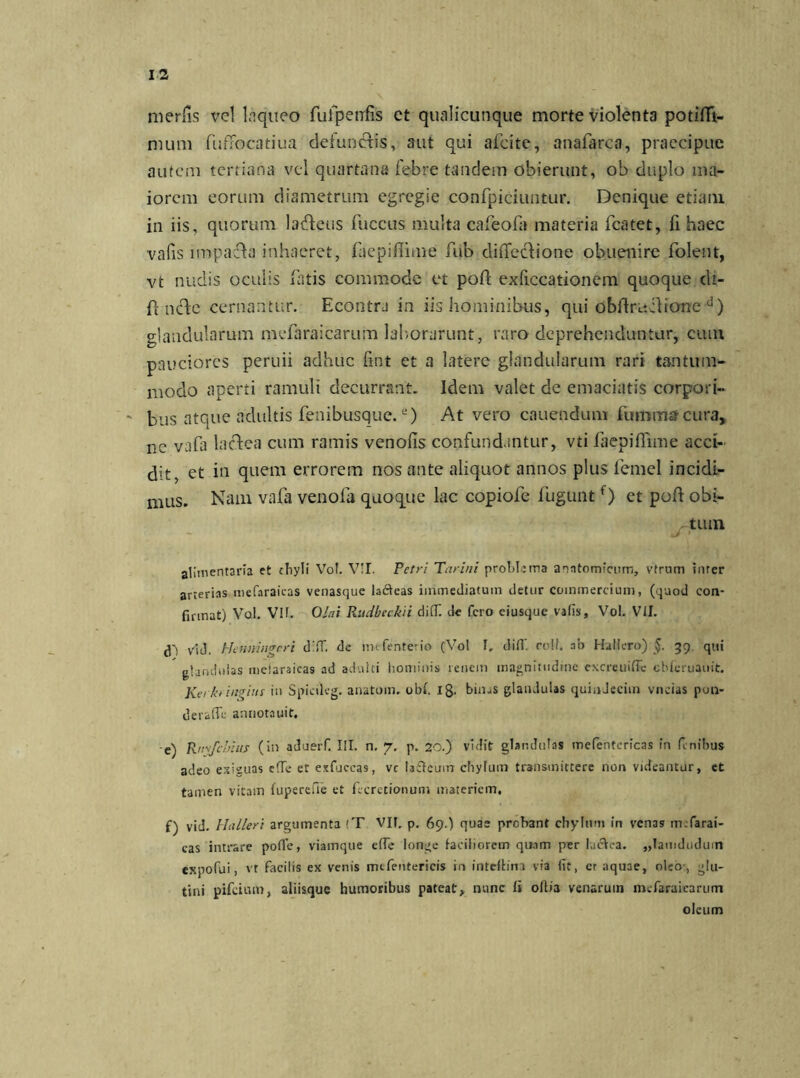 merfis vel Liqueo fulpeirfis et qualicunque morte violenta potidi- mum fufTocatiua defunctis, aut qui afcite, anafarca, praecipue autem tertiana vel quartana febre tandem obierunt, ob duplo ma- iorem eorum diametrum egregie confpiciuntur. Denique etiam in iis, quorum lafteus fuccus multa cafeofa materia fcatet, fi haec vafis lmpafhi inhaeret, fliepifimie fub diflecHone obuenire folent, vt nudis oculis fatis commode et pod exficcationem quoque di- d ncde cernantur. Econtra in iis hominibus, qui obdruilione d) glandularum mefaraicarum laborarunt, raro deprehenduntur, cum pauciores peruii adhuc fint et a latere glandularum rari tantum- modo aperti ramuli decurrant. Idem valet de emaciatis corpori- bus atque adultis fenibusque.e) At vero cauendum fummar cura, ne vafa lacdea cum ramis venofis confundantur, vti faepiflime acci- dit, et in quem errorem nos ante aliquot annos plus femel incidi- mus. Nam vafa venofa quoque lac copiofe fuguntf) et pod obi- tum alimentaria et chyli Vob VII. Petri Parin i problema anatomicum, vfrum imer arterias mcfaraicas venasque laffeas immediatum detur commercium, (quod con- firmat) Vol. VIf. 0/(7/ Rudbeckii di(T. de fero eiusque valis, Vol. VII. d') vid. hJcnningrri d!ff. de mefenterio (Vol I. difi‘. roil. ab Hallero) §. 39 qui glandulas melaraieas ad adulti hominis renem magnitudine excreuiffe cbfcruauit. Kerkt ingins in Spicileg. anatom. obfi 18. bin^s glandulas quindecim vneias pun- deraffe annotauit, e) Rmfdnns (in aduerf. III. n. 7. p. 20.) vidit glandulas mefenterfeas iti finibus adeo exiguas e!Te et exfuccas, vc lailcuin chylum transmittere non videantur, et tamen vitam fuperefie et ficrctionum materiem, f) vid. blalleri argumenta (T VII. p. 69.) quas probant chylum in venas mtfarai- cas intrare pofle, viamque efie longe faciliorem quam per lucVea. „Iamduduin expofui, vt facilis ex venis mtfentericis in intelfim via fit, cr aquae, oleo , glu- tini pifeium, aliisque humoribus pateat, nunc Ii ofiia venaruin mefaraicarum oleum