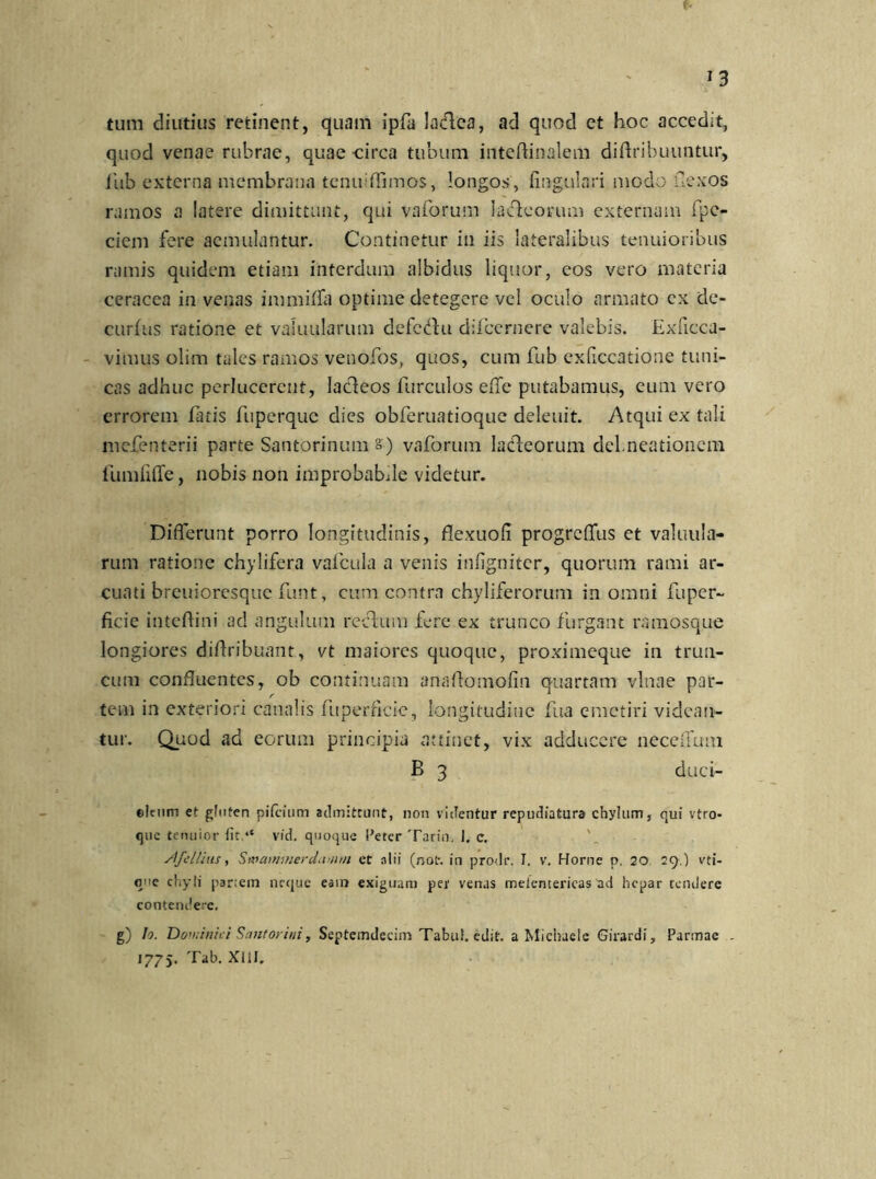 J3 tum diutius retinent, quam ipfa laclea, ad quod et hoc accedit, quod venae rubrae, quae-circa tubum inteftinalem diftribuuntur, fub externa membrana tcnuiffimos, longos , lingulari modo fexos ramos a latere dimittunt, qui vaforum lacfeorum externam fpc- ciem fere aemulantur. Continetur in iis lateralibus tenuioribus ramis quidem etiam interdum albidus liquor, eos vero materia ceracea in venas inmiiffa optime detegere vel oculo armato cx de- curfus ratione et valuularum defcdhi difccrnere valebis. Exficca- vimus olim tales ramos venofos, quos, cum fub exfccatione tuni- cas adhuc perlucerent, lacleos furculos effe putabamus, eum vero errorem faris fuperque dies obferuatioque delenit. Atqui ex tali mefenterii parte Santorinum s) vaforum ladleorum dehneationem fumfiife, nobis non improbabde videtur. Differunt porro longitudinis, flexuofii progreffus et valuula- rum ratione chylifera vafcula a venis infigniter, quorum rami ar- cuati breuioresque funt, cum contra chyliferorum in omni fuper- ficie inteftini ad angulum reftum fere ex trunco furgant ramosque longiores diflribuant, vt maiores quoque, proximeque in trun- cum confluentes, ob continuam anartomofin quartam vlnae par- tem in exteriori canalis fuperficic, longitudiiie fua emetiri videan- tur. Quod ad eorum principia attinet, vix adducere neceffum B 3 duci- ©Iciim et gluten pifeium admittunt, non videntur repudiatura chylum, qui vtro- que tenuior fit ,e vid. quoque Petcr Tarin. 1, c. slfeIlius, Swammerdamm et alii (not% in prodr. I. v. Horne p, 20. 29.) vti- que chyli par;em neque eam exiguam per venas melentericas ad hepar tendere contendere. g) Io. Doviinici Santorini, Septemdecim Tabui, edit, a Michaele Girardi, Parmae .