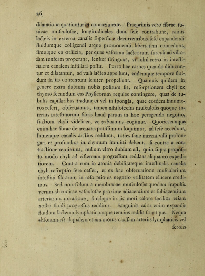 dilatatione quatiuntur et concutiuntur. Pracprimis vero fibrae tu- nicae mufculofae, longitudinales dum fefe contrahunt, ramis lacfteis in externa canalis fuperficie decurrentibus fefe expandendi fluidumque colligendi atque promouendi libertatem concedunt, fimulquc ea orificia, per quae vaforum iadeorum furculi ad villo- fam tunicam properant, leniter fixrngunt, vt' nihil retro in intefti- nalem canalem iniUlIari pofiit. Porro hae carnes quando diducun- tur et dilatantur, ad vafa ladea appellunt, eodemque tempore flui- dum in iis contentum leniter propellunt. Quamuis quidem in genere extra dubium nobis pofitum fit, reforptionem chyli ex chymo fecundum eas Phyficorum regulas contingere, quas de tu- bulis capillaribus tradunt et vel in fpongia, quae eosdem innume- ros refert, obferuamus, tamen nihilofecius mufculofis quoque in- ternis iateflinorum fibris haud parum in hoc peragendo negotio, ludioni chyli videlicet, vt tribuamus cogimur. Quotiescunque enim hac fibrae de arcuatis potiflimum loquimur, ad fefe accedunt,. Iiimenque canalis ardius reddunt, toties fane interni villi prolon- gari et profundius in chymum immitti debent, fi contra a con- tradione remittunt, nullum vitro dubium eft, quin fupra propofi- to modo chyli ad ciflernam progreffum reddant aliquanto expedi- tiorem. Contra cum in atonia debilitateque inteftinalis canalis chyli reforptio fere ceflet, et ex hac obferuatione mufcularium inteftini fibrarum in reforptionis negotio vtilitatem elucere credi- mus. Sed non folum a membranae mufculofae quodam impulfu verum ab tunicae vafculofae proxime adiaccntium et fubiacentium arteriarum miratione, fiuidique in iis moti calore facilior etiam nofiri fluidi progreflus redditur. Sanguinis calor enim expandit fluidum ladeum lymphaticumque tenuius reddit fouctque. Neque abfonuniefl aliqualcm etiam motus cauflam arteriis lymphaticis vel ferofis