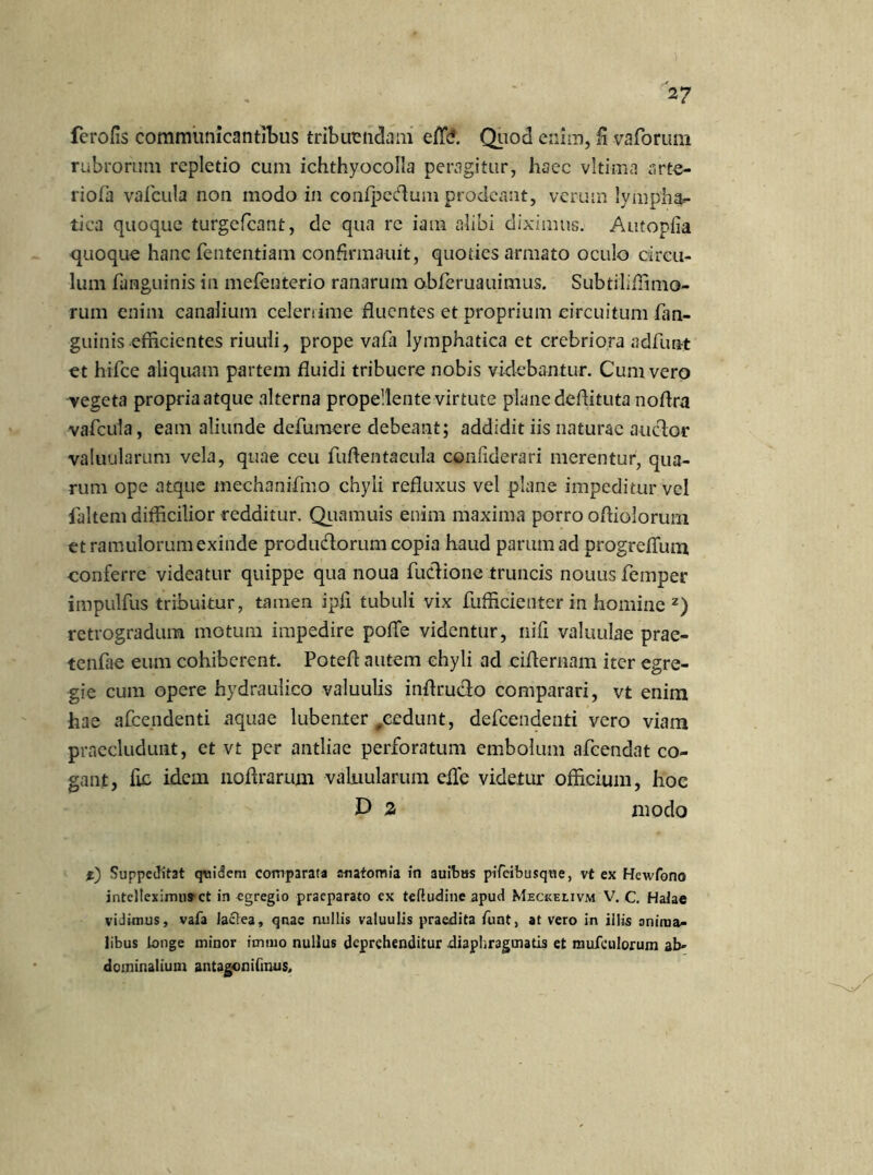 ferofis communicantibus tribuendam effc?. Quod enim, ii vaforum rubrorum repletio cum ichthyocolla peragitur, haec vltima arte- ri ofa vafcula non modo in confpedum prodeant, verum lympha- tica quoque turgefeant, de qua re iam alibi diximus. Autopfia quoque hanc fententiam confirmatiit, quoties armato oculo circu- lum fanguinis in mefenterio ranarum obferuauimus. Subtiliffimo- rum enim canalium celerrime duentes et proprium circuitum fan- guinis efficientes riuuli, prope vafa lymphatica et crebriora adfun-t et hifce aliquam partem fluidi tribuere nobis videbantur. Cum vero vegeta propria atque alterna propellente virtute plane dedituta nodra vafcula, eam aliunde defumere debeant; addidit iis naturae auctor valuularum vela, quae ceu fuftentacula conliderari merentur, qua- rum ope atque mechanifmo chyli reduxus vel plane impeditur vel faltem difficilior redditur, Quamuis enim maxima porro odiolorum et ramulorum exinde produdtorum copia haud parum ad progreffum conferre videatur quippe qua noua fu&ione truncis nouus femper impulfus tribuitur, tamen ipfi tubuli vix fufficienter in homine z) retrogradum motum impedire poffe videntur, nifi valuulae prae- tenfae eum cohiberent. Poted autem chyli ad cidernam iter egre- gie cum opere hydraulico valuulis indructo comparari, vt enim hae afeendenti aquae lubenter #eedunt, defeendenti vero viam praecludunt, et vt per antliae perforatum embolum afeendat co- gant, fic idem liodrarum valuularum efle videtur officium, hoc D 2 modo %) Suppeditat quidem comparata enatomia in auibas pifeibusque, vt ex Hewfono intelleximus’ct in egregio praeparato ex tefludine apud Meckelivm V. C. Halae vidimus, vafa Jaclea, qnae nullis valuulis praedita funt, at vero in illis oniraa- libus Longe minor immo nullus deprehenditur .diaphragmatis et mufculorum ab- dominalium antagonifmus.