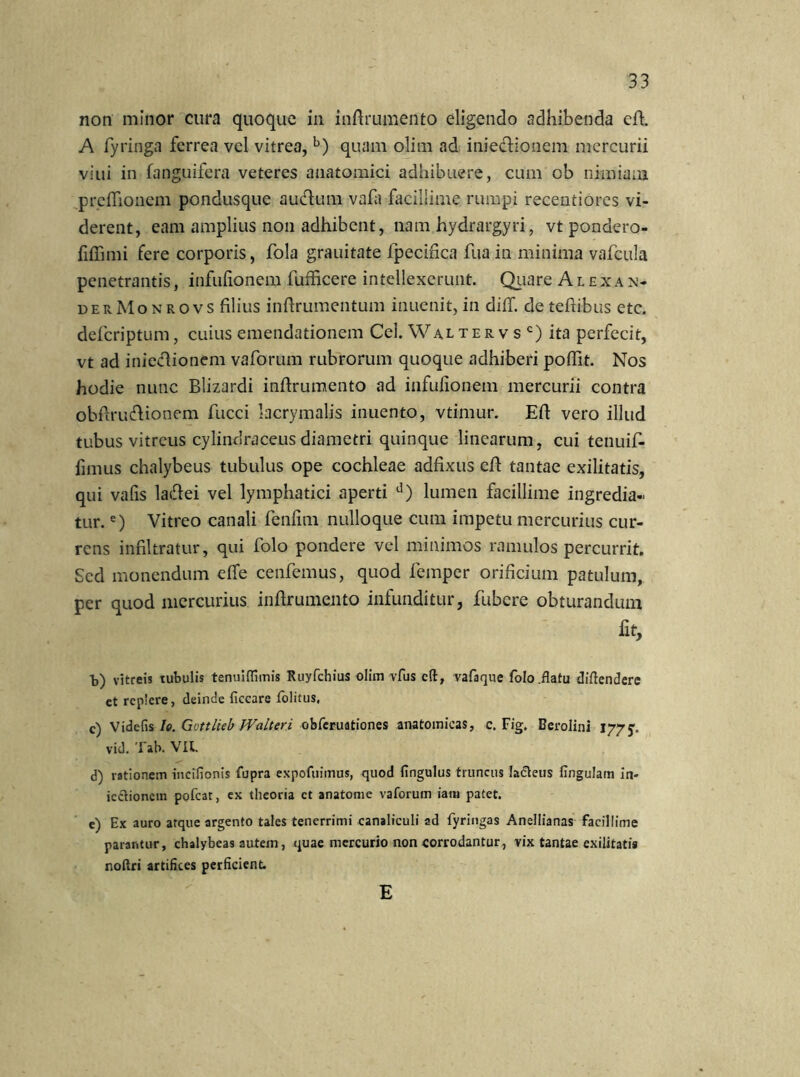 non minor cura quoque in inftrumento eligendo adhibenda cfh A fyringa ferrea vel vitrea, b) quam olim ad iniedionem mercurii viui in (anguifera veteres anatomici adhibuere, cum ob nimiam preffionem pondusque auclum vafa facillime rumpi recentiores vi- derent, eam amplius non adhibent, nam hydrargyri, vt pondero- fiffimi fere corporis, fola grauitate fpecifica fua in minima vafcula penetrantis, infufionem fufficere intellexerunt. Qiiare Alexan- der Monrovs filius inftrumentum inuenit, in dilf. de tefiibus etc. deferiptum, cuius emendationem Cei. Waltervsc) ita perfecit, vt ad iniectionem vaforum rubrorum quoque adhiberi pofiit. Nos hodie nunc Blizardi inftrumento ad infufionem mercurii contra obftruftionem fucci lacrymalis inuento, vtimur. Eft vero illud tubus vitreus cylinclraceus diametri quinque linearum, cui tenuif- fimus chalybeus tubulus ope cochleae adfixus efl tantae exilitatis, qui vafis laifiei vel lymphatici aperti d) lumen facillime ingredia- tur. e) Vitreo canali fenfim nulloque cum impetu mercurius cur- rens infiltratur, qui folo pondere vel minimos ramulos percurrit. Sed monendum effe cenfemus, quod femper orificium patulum, per quod mercurius infirumento infunditur, fubcre obturandum fit, b) vitreis tubulis tenuilfimis Ruyfchius olim vfus cft, vafaque folo .flatu diftenderc ct replere, deinde ficcare folitus, c) Videfis Io. Gvttlieb Walteri obferuationes anatomicas, c. Fig. Berolini 177 vid. Tab. VU. d) rationem incifionis fupra expofuimus, quod fingulus truncus lafteus lingulam in- icclionein pofcat, ex theoria ct anatome vaforum iatu patet. e) Ex auro atque argento tales tenerrimi canaliculi ad fyringas Anellianas facillime parantur, chalybeas autem, quae mercurio non corrodantur, vix tantae exilitatis noltri artifices perficient. E