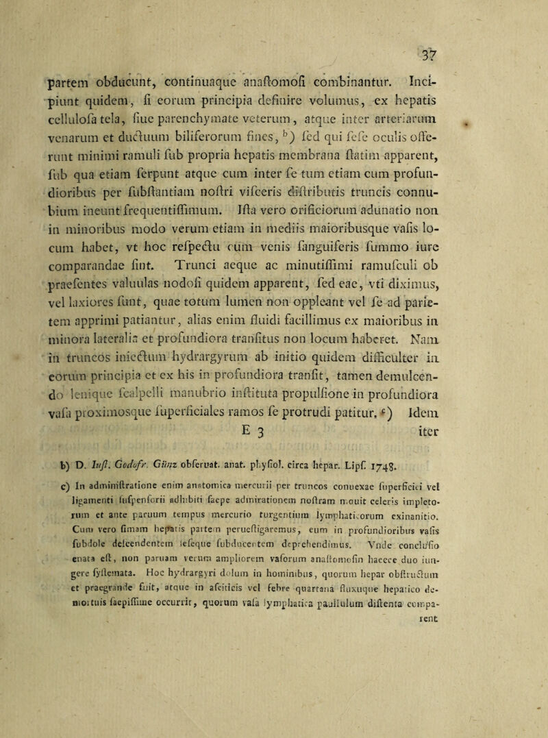 partem obducunt, continuaque anaftomofi combinantur. Inci- piunt quidem, ii eorum principia definire volumus, ex hepatis cellulofa tela, iiue parenchymate veterum, atque inter arteriarum venarum et duCiuum biliferorum fines, b) fed qui fefe oculis offe- runt minimi ramuli fub propria hepatis membrana ftatim apparent, fub qua etiam ferpunt atque cum inter fe tum etiam cum profun- dioribus per fubffantiam noilri vifceris diffributis truncis connu- bium ineunt frequentiffimum. Iffa vero orificiorum adunatio non in minoribus modo verum etiam in mediis maioribusque vafis lo- cum habet, vt hoc refpedu cum venis fanguiferis fummo iure comparandae fint. Trunci aeque ac minutiflimi ramufculi ob praefentes valuulas nodoli quidem apparent, fed eae, vti diximus, vel laxiores funt, quae totum lumen non oppleant vel fe ad parie- tem apprimi patiantur, alias enim fluidi facillimus ex maioribus in minora laterali et profundiora tranfitus non locum haberet. Nam in truncos inie&um hydrargyrum ab initio quidem difficulter in eorum principia et ex his in profundiora tranfit, tamen demulcen- do lenique fcalpelli manubrio inftituta propulfione in profundiora vafa proximosque fuperficiales ramos fe protrudi patitur.e) Idem E 3 iter b) D. Iu fi. Godufr. Giinz obferuat anat. phyfiof. circa hepar. Lipfi 1743. c) In adminiftratione enim anatomica mercurii per truncos conuexae fuperficiei vel ligamenti fufpenforii adhibiti faepe admirationem noflram n.ouit celeris impleto- rum et ante paruum tempus mercurio turgentium lymphaticorum exinanitio. Cum vero (Imam hepatis partem perueftigaremus, eum in profundioribus vafis fubdole deicendentem Jefeque fubducentem deprehendimus. Vnde conclufio enata eft, non paruara verum ampliorem vaforum analtomofin haecce duo iun- gere fyilemata. Hoc hydrargyri dolum in hominibus, quorum hepar obfiru&um et praegrande £uit, atque in afeiticis vel febre quartana fluxuque hepatico tle- moituis faepiffiuie occurrit, quotum vata lymphatica pauiiulum diftenta compa- rent