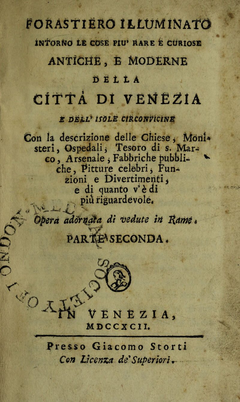 OiN'Oi ^ORASTIÉRO illuminato iNfORMd tE COSE FIU’ AARE È CtÌRIOSE antìchè, è Moderne 0 É 11 A ClttÀ Di VEKÈ2ÌIA £ I^Éi.V tSÒlÈ CtRCONVtCìm Con h descrizione delle Chiese ^ steri, Ospedalii Tesoro di s. Mar- co , Arsenale j Fabbriclie Pubbli- ^ che. Pitture celebri. Fun- zióni e Divertimenti^ e di quanto v’ è di ^ ^ piu riguardevole. ji(' Opera adornila dì vedute in PArS'SECONDA * Con licenza de'Superiori