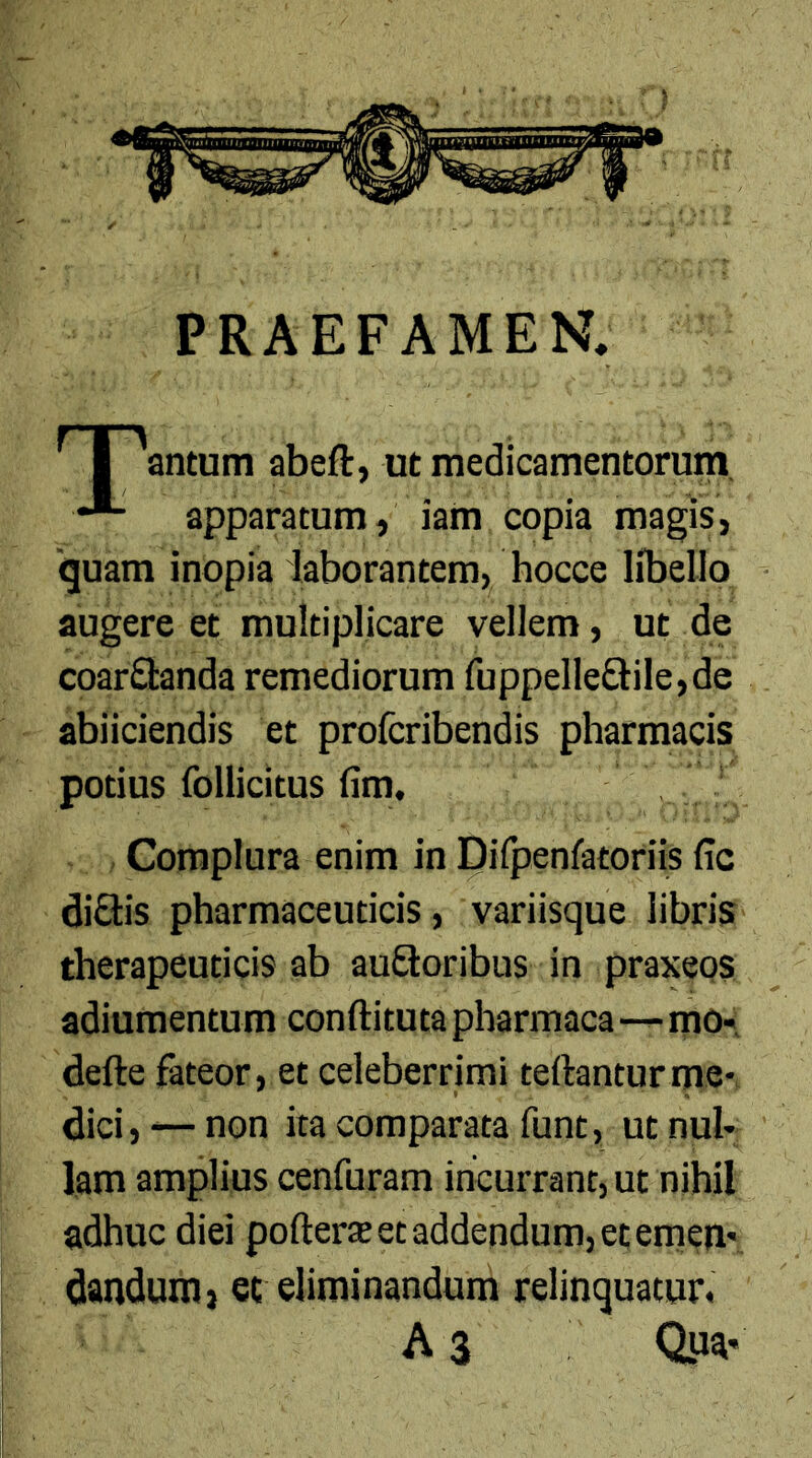 PRAEFAMEN, I 'antum abeft, ut medicamentorum •*- apparatum, iam copia magis, 'quam inopia laborantem, hocce libello augere et multiplicare vellem, ut de coar&anda remediorum fuppelle&ile,de abiiciendis et profcribendis pharmacis potius follicitus fim. Complura enim in Diipenfatoriis fic diSlis pharmaceuticis, variisque libris therapeuticis ab aufloribus in praxeps adiumentum conftituta pharmaca—mo- defte fateor, et celeberrimi teftanturme- dici, — non ita comparata funt, ut nul- lam amplius cenfuram incurrant, ut nihil adhuc diei pofterte et addendum, et emen- dandum, et eliminandum relinquatur, A 3 Qua-