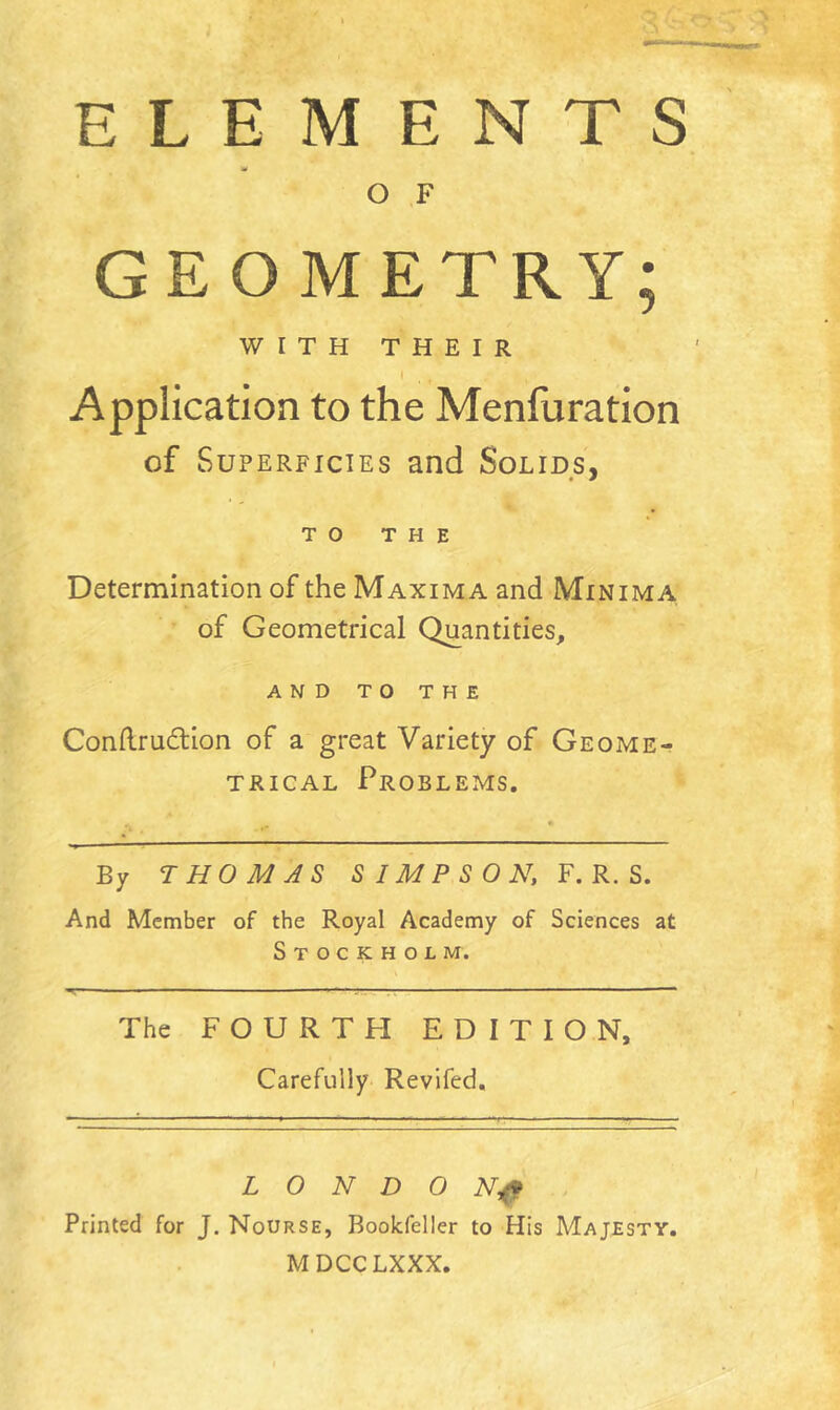 ELEMENTS O F GEOMETRY; WITH THEIR 1 . « Application to the Menfuration of Superficies and Solids, TO THE Determination of the Maxima and Minima of Geometrical Quantities, AND TO THE Conftrudtion of a great Variety of Geome- trical Problems. * . • By THOMAS SIMPSON, F. R. S. And Member of the Royal Academy of Sciences at Stockholm. The FOURTH EDITION, Carefully Revifed, L 0 N D 0 Nf Printed for J. Nourse, Bookfeller to His Majesty. MDCCLXXX.