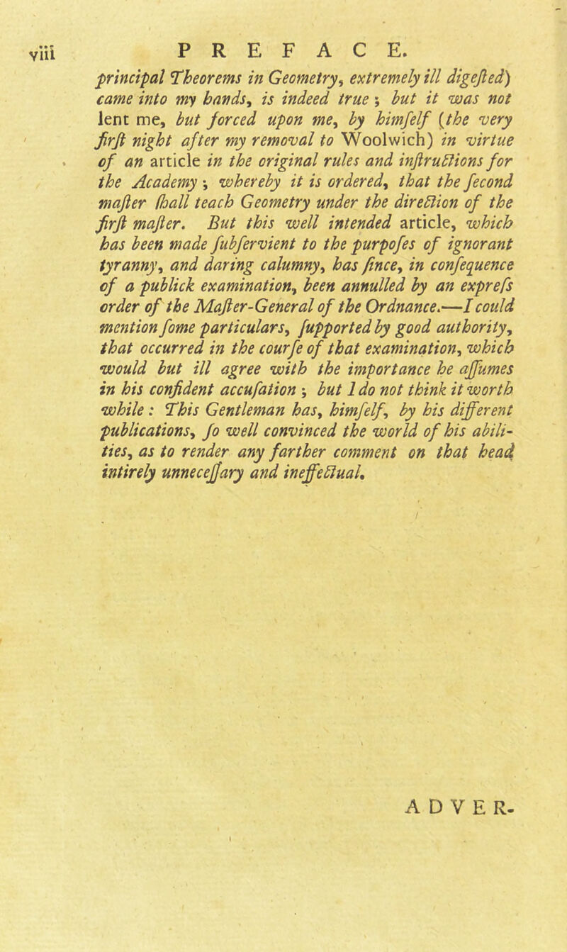 principal Theorems in Geometry, extremely ill digejled) came into my bands, is indeed true; but it was not lent me, but forced upon me, by himfelf (the 'very firjt night after my removal to Woolwich) in virtue of an article in the original rules and inftruftions for the Academy •, whereby it is ordered, that the fecond mafler (hall teach Geometry under the direction of the firft mafler. But this well intended article, which has been made fubfervient to the purpofes of ignorant tyranny, and daring calumny, has fince, in confequence of a publick examination, been annulled by an exprefs order of the Mafler-General of the Ordnance.—I could mention fame particulars, [upported by good authority, that occurred in the courfe of that examination, which would but ill agree with the importance he affumes in his confident accufation ; but 1 do not think it worth while : This Gentleman has, himfelf, by his different publications, fo well convinced the world of his abili- ties^ as to render any farther comment on that head intirely unneceffary and ineffectual. A D V E R- i