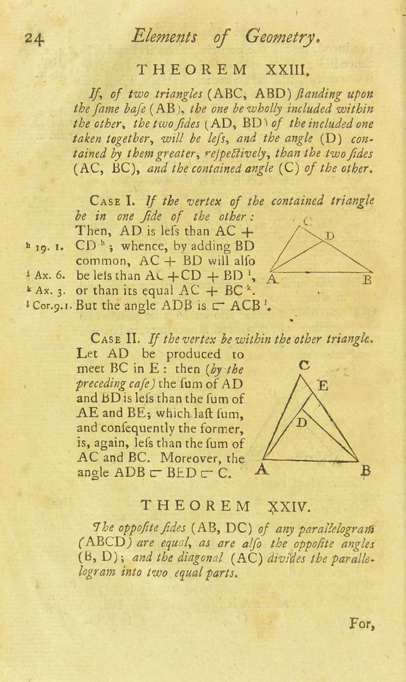 I 24 Elements of Geometry. THEOREM XXIII. If\ of two triangles (ABC, ABD) flanding upon the fame hafe (AB), the one be wholly included within the other, the two fides (AD, BD* of the included one taken together, will be lefs, and the angle (D) con- tained by them greater, rejpeliively, than the two fides (AC, BC), and the contained angle (C) of the other. 19. 1. * Ax. 6. k Ax. 3. 1 Cor.9.1 Case I. If the vertex of the contained triangle be in one fide of the other: Then, AD is lefs than AC + CD h j whence, by adding BD common, AC + BD will alfo be lels than Ac -|-CD + BD or than its equal AC + BC k. But the angle ADB is C ACB Case II. If the vertex be within the other triangle« Let AD be produced to meet BC in E : then [by the ■preceding cafe) the fum of AD and bD is lefs than the fum of AE and BE-, which laft fum, and confequently the former, is, again, lefs than the fum of AC and BC. Moreover, the angle ADB ur BhD c C. £ THEOREM £XIV. 7he oppofte fides (AB, DC) of any parallelogram fABCD) are equal, as are alfo the oppofite angles (b, D) j and the diagonal (AC) divides the paralle- logram into two equal parts. For,