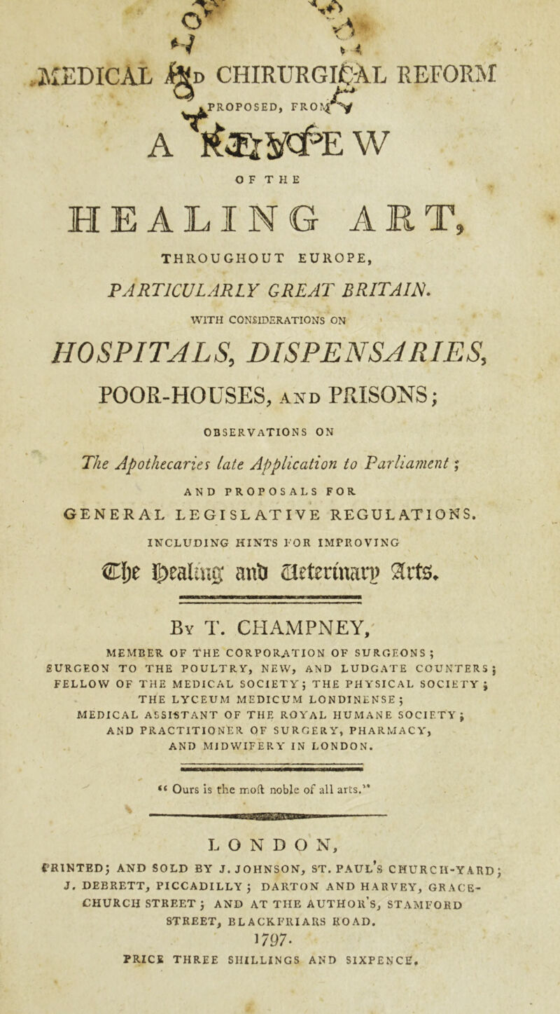 HEALING ART, THROUGHOUT EUROPE, PARTICULARLY GREAT BRITAIN. WITH CONSIDERATIONS ON HOSPITALS, DISPENSARIES, POOR-HOUSES, and PRISONS; OBSERVATIONS ON The Apothecaries late Application to Parliament; AND PROPOSALS FOR GENERAL LEGISLATIVE REGULATIONS. INCLUDING HINTS l'OR IMPROVING Clje J^eaUug: anti SMertnanj 9lrts. By T. CHAMPNEY,' MEMBER OF THE CORPORATION OF SURGEONS; SURGEON TO THE POULTRY, NEW, AND LUDGATE COUNTERS; FELLOW OF THE MEDICAL SOCIETY; THE PHYSICAL SOCIETY; THE LYCEUM MEDICUM LONDINENSE; MEDICAL ASSIST ANT OF THE ROYAL HUMANE SOCIETY; AND PRACTITIONER OF SURGERY”, PHARMACY”, AND MIDWIFERY IN LONDON. “ Ours is the mod noble of all arts.” S LONDON, printed; and sold byt j. Johnson, st. Paul’s church-yard; J. DEBRETT, PICCADILLY ; DARTON AND HARVEY, GRACE- CHURCH STREET ; AND AT THE AUTHOR’S, STAMFORD STREET, BLACKFRIARS ROAD. 1797- PRICE THREE SHILLINGS AND SIXPENCE.