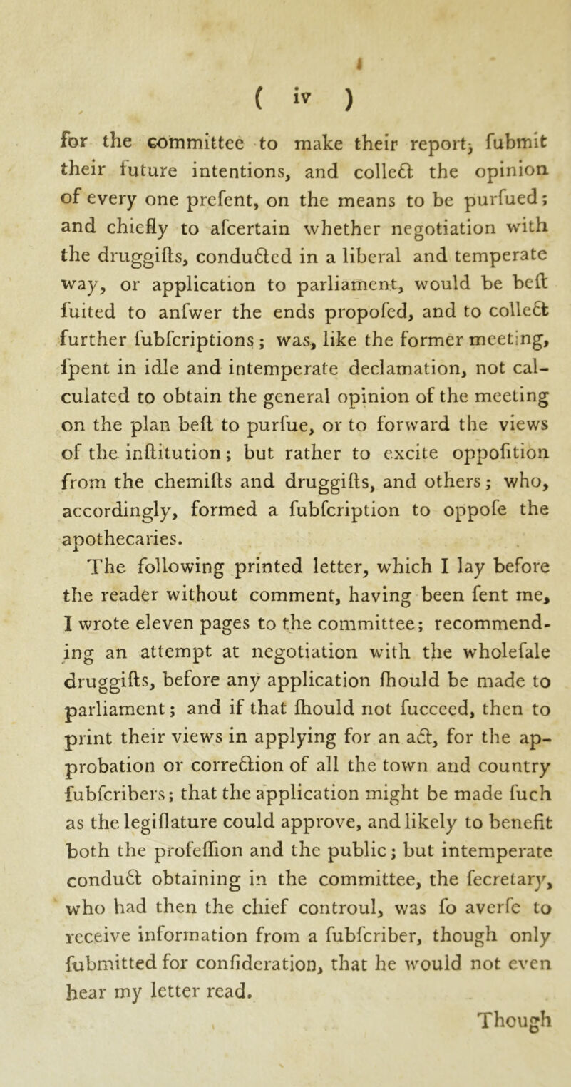 I ( iv ) for the committee to make their report3 fubmit their tuture intentions, and collefl the opinion of every one prefent, on the means to be purfued; and chiefly to afcertain whether negotiation with the druggifts, conduced in a liberal and temperate way, or application to parliament, would be bed luited to anfwer the ends propofed, and to collect further fubfcriptions ; was, like the former meeting, fpent in idle and intemperate declamation, not cal- culated to obtain the general opinion of the meeting on the plan befl to purfue, or to forward the views of the inftitution; but rather to excite oppofition from the chemifts and druggifts, and others; who, accordingly, formed a fubfcription to oppofe the apothecaries. The following printed letter, which I lay before the reader without comment, having been fent me, I wrote eleven pages to the committee; recommend- ing an attempt at negotiation with the wholefale druggifts, before any application fhould be made to parliament; and if that fhould not fucceed, then to print their views in applying for an a£t, for the ap- probation or corre6lion of all the town and country fubfcribers; that the application might be made fuch as the legiflature could approve, and likely to benefit both the profeflion and the public; but intemperate condu6t obtaining in the committee, the fecretary, who had then the chief controul, was fo averfe to receive information from a fubfcriber, though only fubmitted for confideration, that he would not even hear my letter read. , Though