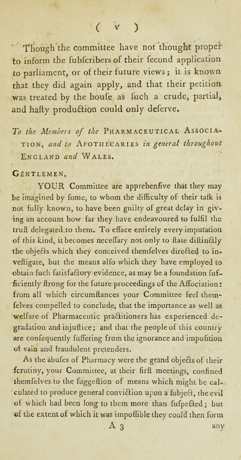 Though the committee have not thought proper to inform the fubfcribers of their fecond application to parliament, or of their future views; it is known that they did again apply, and that their petition was treated by the houfe as fuch a crude, partial, and hally production could only deferve. To the Members of the Pharmaceutical Associa- tion, and to Apothecaries in general throughout X • - | England and Wales. Gentlemen, YOUR Committee are apprehenfive that they may be imagined by fome, to whom the difficulty of their talk is not fully known, to have been guilty of great delay in giv- ing an account how far they have endeavoured to fulfil the trull delegated to them. To efface entirely every imputation of this kind, it becomes neceffary not only to Hate dillinflly the objefts which they conceived themfelves direfled to in- vefligate, but the means alfo which they have employed to obtain fuch fatisfaftory evidence, as may be a foundation fuf- ficiently ftrong for the future proceedings of the Alfociation: from all which circumllances your Committee feel them- felves compelled to conclude, that the importance as well as welfare of Pharmaceutic prafiitioners has experienced de- gradation and injuftice; and that the people of this country are confequently fuffering from the ignorance and impofition of vain and fraudulent pretenders. As the abufes of Pharmacy were the grand objefls of their ferutiny, your Committee, at their firfl meetings, confined themfelves to the fuggeftion of means which might be cal- culated to produce general conviflion upon a fubjefl, the evil of which had been long to them more than fufpefled; but of the extent of which it was impoffible they could then form A 3 any