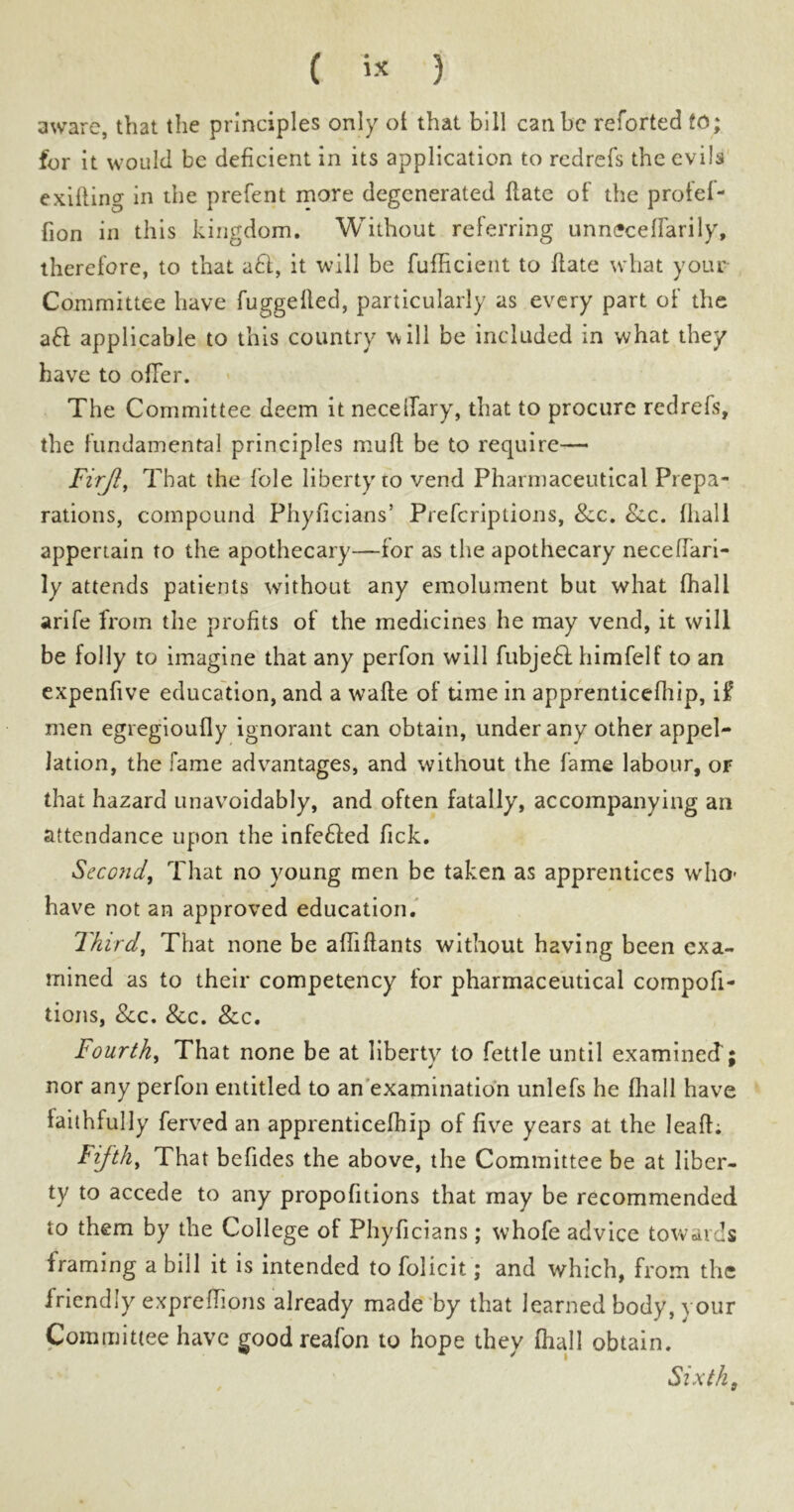 ( i* 3 aware, that the principles only ot that bill can be reforted to; for it would be deficient in its application to redrefs the evils exifling in the prefent more degenerated {late of the profel- fion in this kingdom. Without referring unnecelfarily, therefore, to that aft, it will be fufficient to date what your Committee have fuggelled, particularly as every part of the aft applicable to this country will be included in what they have to offer. The Committee deem it necelfary, that to procure redrefs, the fundamental principles mull be to require— Firjl, That the lole liberty 10 vend Pharmaceutical Prepa- rations, compound Phyficians’ Prefcriptions, Sec, Sec. {hall appertain to the apothecary—tor as the apothecary neceffari- ly attends patients without any emolument but what {hall arife from the profits of the medicines he may vend, it will be folly to imagine that any perfon will fubjeft himfelf to an expenfive education, and a wafte of time in apprenticefhip, if men egregioufly ignorant can obtain, under any other appel- lation, the fame advantages, and without the fame labour, or that hazard unavoidably, and often fatally, accompanying an attendance upon the infefted fick. Second, That no young men be taken as apprentices who have not an approved education. Third, That none be affiftants without having been exa- mined as to their competency for pharmaceutical compofi- tions, See, Sec, Sec, Fourth, That none be at liberty to fettle until examined; nor any perfon entitled to an examination unlefs he fhall have faithfully ferved an apprenticefhip of five years at the leaf!; Fifth, That befides the above, the Committee be at liber- ty to accede to any propofitions that may be recommended to them by the College of Phyficians; whofe advice towards framing a bill it is intended to folicit; and which, from the friendly expreftions already made by that learned body, your Committee have good reafon to hope they (hall obtain. Sixth9