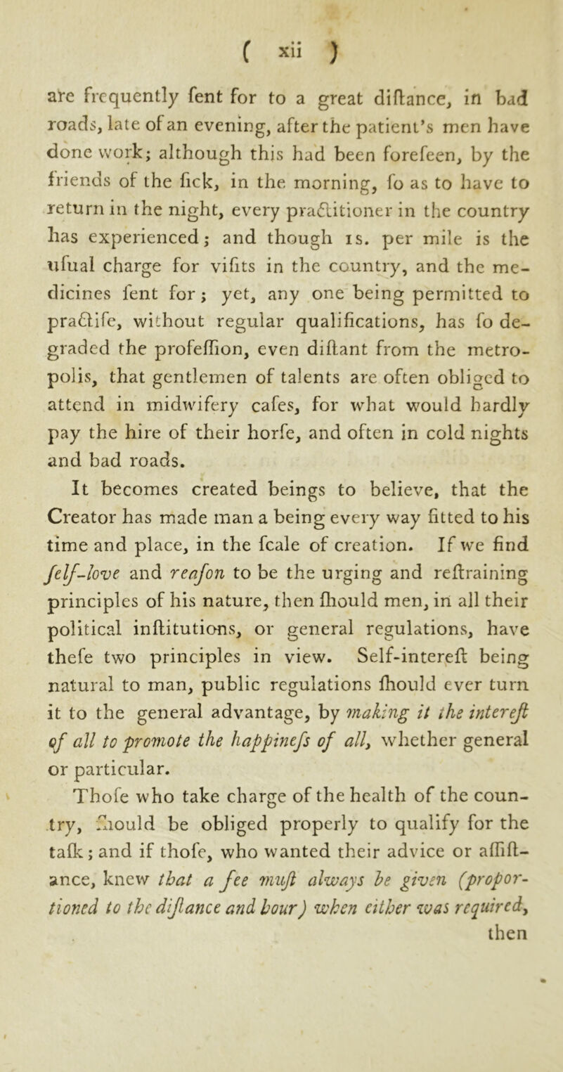 f *ii ) are frequently fent for to a great diftance, in bad roads, late of an evening, after the patient’s men have done work; although this had been forefeen, by the friends of the fick, in the morning, fo as to have to return in the night, every practitioner in the country has experienced; and though is. per mile is the ulual charge for vifits in the country, and the me- dicines fent for; yet, any one being permitted to praCtife, without regular qualifications, has fo de- graded the profeffion, even diftant from the metro- polis, that gentlemen of talents are often obliged to attend in midwifery cafes, for what would hardly pay the hire of their horfe, and often in cold nights and bad roads. It becomes created beings to believe, that the Creator has made man a being every way fitted to his time and place, in the fcale of creation. If we find felf-love and reafon to be the urging and retraining principles of his nature, then fliould men, in all their political inllitutions, or general regulations, have thefe two principles in view. Self-interet being natural to man, public regulations fhould ever turn it to the general advantage, by making it the interejl of all to 'promote the happinefs of all, whether general or particular. Thofe who take charge of the health of the coun- try, mould be obliged properly to qualify for the tafk; and if thofe, who wanted their advice or aflifl- anee, knew that a fee viujt always he given (propor- tioned to the dijlance and hour) when cither was required, then