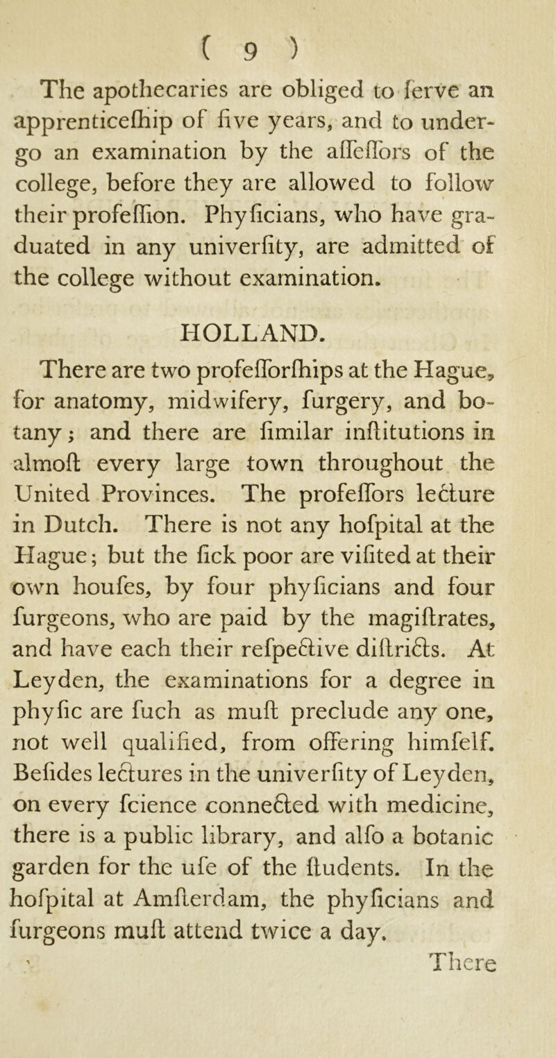 The apothecaries are obliged to lerve an apprenticefhip of five years, and to under- go an examination by the afTefTors of the college, before they are allowed to follow their profeffion. Phylicians, who have gra- duated in any univerlity, are admitted of the college without examination. HOLLAND. There are two profefforfhips at the Hague, for anatomy, midwifery, furgery, and bo- tany ; and there are limilar inftitutions in almolt every large town throughout the United Provinces. The profeffors lecture in Dutch. There is not any hofpital at the Hague; but the lick poor are vilited at their own houfes, by four phyficians and four furgeons, who are paid by the magiftrates, and have each their refpeftive diftri&s. At Leyden, the examinations for a degree in phyfic are fuch as mull preclude any one, not well qualified, from offering himfelf. Befides lectures in the univerlity of Leyden, on every fcience conne6ted with medicine, there is a public library, and alfo a botanic garden for the ufe of the ftudents. In the hofpital at Amfterdam, the phylicians and furgeons mult attend twice a day. There