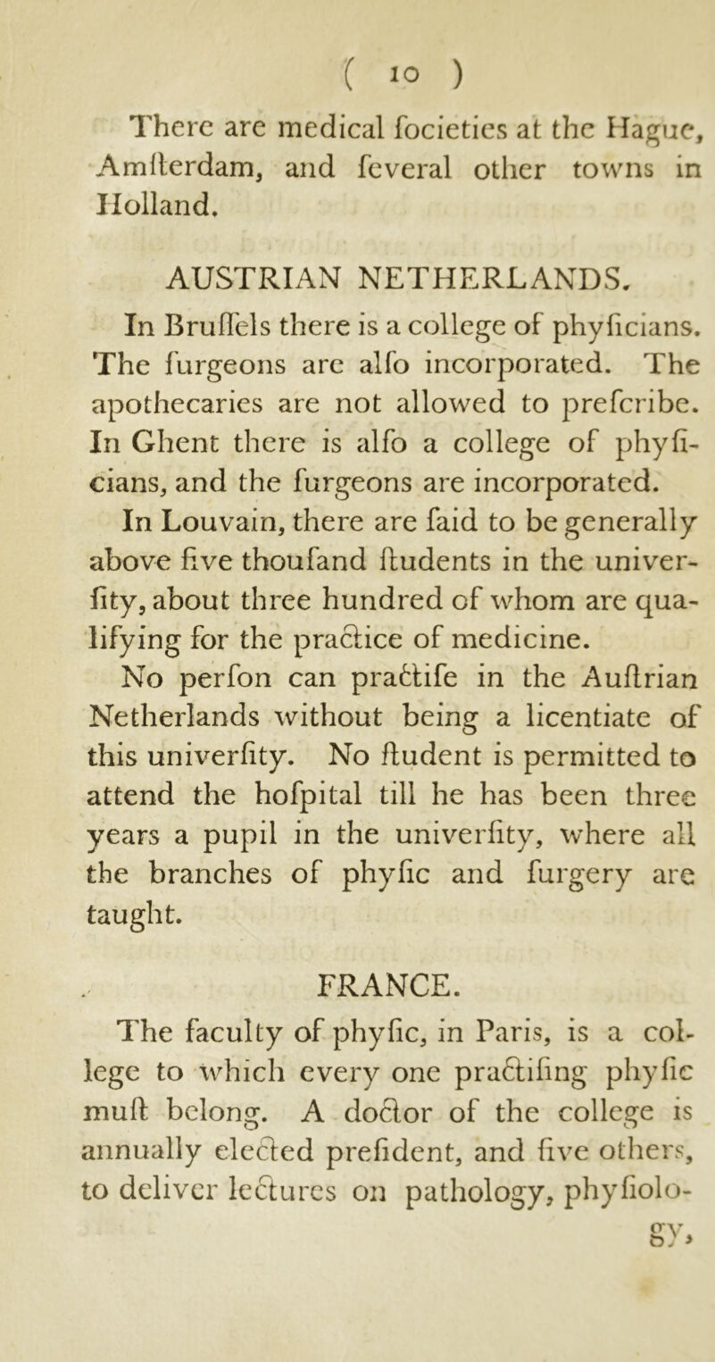 There are medical focieties at the Hague, Amlterdam, and feveral other towns in Holland, AUSTRIAN NETHERLANDS. In Bruffels there is a college of phyficians. The furgeons are alfo incorporated. The apothecaries are not allowed to preferibe. In Ghent there is alfo a college of phyfi- cians, and the furgeons are incorporated. In Louvain, there are faid to be generally above five thoufand ftudents in the univer- fity, about three hundred of whom are qua- lifying for the practice of medicine. No perfon can prafctife in the Auftrian Netherlands without being a licentiate of this univerfity. No ftudent is permitted to attend the hofpital till he has been three years a pupil in the univerfity, where all the branches of phyfic and furgery are taught. FRANCE. The faculty of phyfic, in Paris, is a col- lege to which every one praftifing phyfic mull belong. A doctor of the college is annually elected prefident, and five others, to deliver lectures on pathology, phyfiolo-