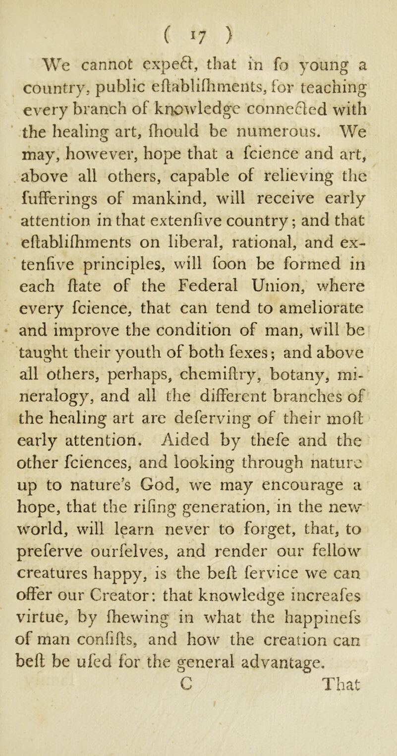 We cannot cxpett, that in fo young a country, public eftablifhments, for teaching every branch of knowledge connected with the healing art, fhould be numerous. We may, however, hope that a fcience and art, above all others, capable of relieving the bufferings of mankind, will receive early attention in that extenfive country; and that eftablifhments on liberal, rational, and ex- tenfive principles, will foon be formed in each ftate of the Federal Union, where every fcience, that can tend to ameliorate and improve the condition of man, will be taught their youth of both fexes; and above all others, perhaps, chemiftry, botany, mi- neralogy, and all the different branches of the healing art are deferving of their mod early attention. Aided by thefe and the other fciences, and looking through nature up to nature’s God, we may encourage a hope, that the rifing generation, in the new world, will learn never to forget, that, to preferve ourfelves, and render our fellow creatures happy, is the beft fervice we can offer our Creator: that knowledge mcreafes virtue, by fhewing in what the happinefs of man confifts, and how the creation can beft be ufed for the general advantage. C That