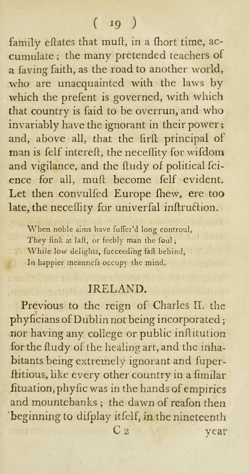 ( *9 ) family eftates that mull, in a fliort time, ac- cumulate ; the many pretended teachers of a faving faith, as the road to another world, who are unacquainted with the laws by which the prefent is governed, with which that country is faid to be overrun, and who invariably have the ignorant in their power; and, above all, that the firft principal of man is felf intereft, the neceflity for wifdom and vigilance, and the ftudy of political fci- ence for all, mull become felf evident. Let then convulfed Europe fhew, ere too late, the neceflity for univerfal inftruftion. When noble aims have fuffer’d long controul, They fink at lafl, or feebly man the foul; Whiie low delights, fucceeding faff behind, In happier meannefs occupy the mind. IRELAND. Previous to the reign of Charles II. the phyficians of Dublin not being incorporated; nor having any college or public inftitution for the ftudy of the healing art, and the inha- bitants being extremely ignorant and fuper- ftitious, like every other country in a fimilar Iituation,phyfic was in the hands of empirics and mountebanks ; the dawn of reafon then beginning to difplay itfelf, in the nineteenth C 2 year