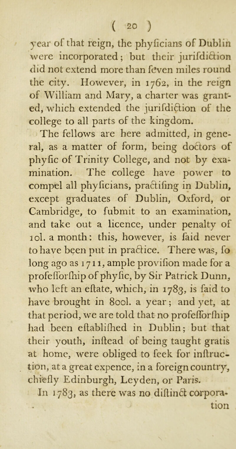 ( -20 ) year of that reign, the phyficians of Dublin were incorporated; but their jurifdi&ion did not extend more than feven miles round the city. However, in 1762, in the reign of William and Mary, a charter was grant- ed, which extended the jurifdi&ion of the college to all parts of the kingdom. The fellows are here admitted, in gene- ral, as a matter of form, being doctors of phyfic of Trinity College, and not by exa- mination. The college have power to compel all phyficians, practifing in Dublin, except graduates of Dublin, Oxford, or Cambridge, to fubmit to an examination, and take out a licence, under penalty of 10I. a month: this, however, is faid never to have been put in pra&ice. There was, fo long ago as 1711, ample provifion made for a profefibrfhip of phyfic, by Sir Patrick Dunn, who left an eftate, which, in 1783, is faid to have brought in 800L a year; and yet, at that period, we are told that no profefibrfhip had been eftabliflied in Dublin; but that their youth, inftead of being taught gratis at home, were obliged to feek for inftruc- tion, at a great expence, in a foreign country, chiefly Edinburgh, Leyden, or Paris. In 1783, as there was no diftinft corpora- tion \