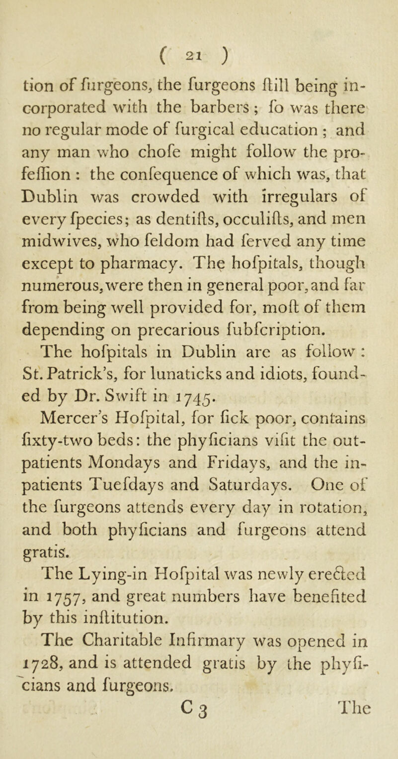 tion of furgeons, the furgeons Hill being in- corporated with the barbers ; fo was there no regular mode of furgical education ; and any man who chofe might follow the pro- feflion : the confequence of which was, that Dublin was crowded with irregulars of every fpecies; as dentills, occulifls, and men midwives, who feldom had ferved any time except to pharmacy. The hofpitals, though numerous, were then in general poor, and far from being well provided for, molt of them depending on precarious fubfcription. The hofpitals in Dublin are as follow : St. Patrick’s, for lunaticks and idiots, found- ed by Dr. Swift in 1745. Mercer’s Hofpital, for lick poor, contains lixty-two beds: the phyficians vifit the out- patients Mondays and Fridays, and the in- patients Tuefdays and Saturdays. One of the furgeons attends every day in rotation, and both phyficians and furgeons attend gratis. The Lying-in Hofpital was newly ereftcd in 1757, and great numbers have benefited by this inflitution. The Charitable Infirmary was opened in 1728, and is attended gratis by the phyfi- cians and furgeons. C3 The