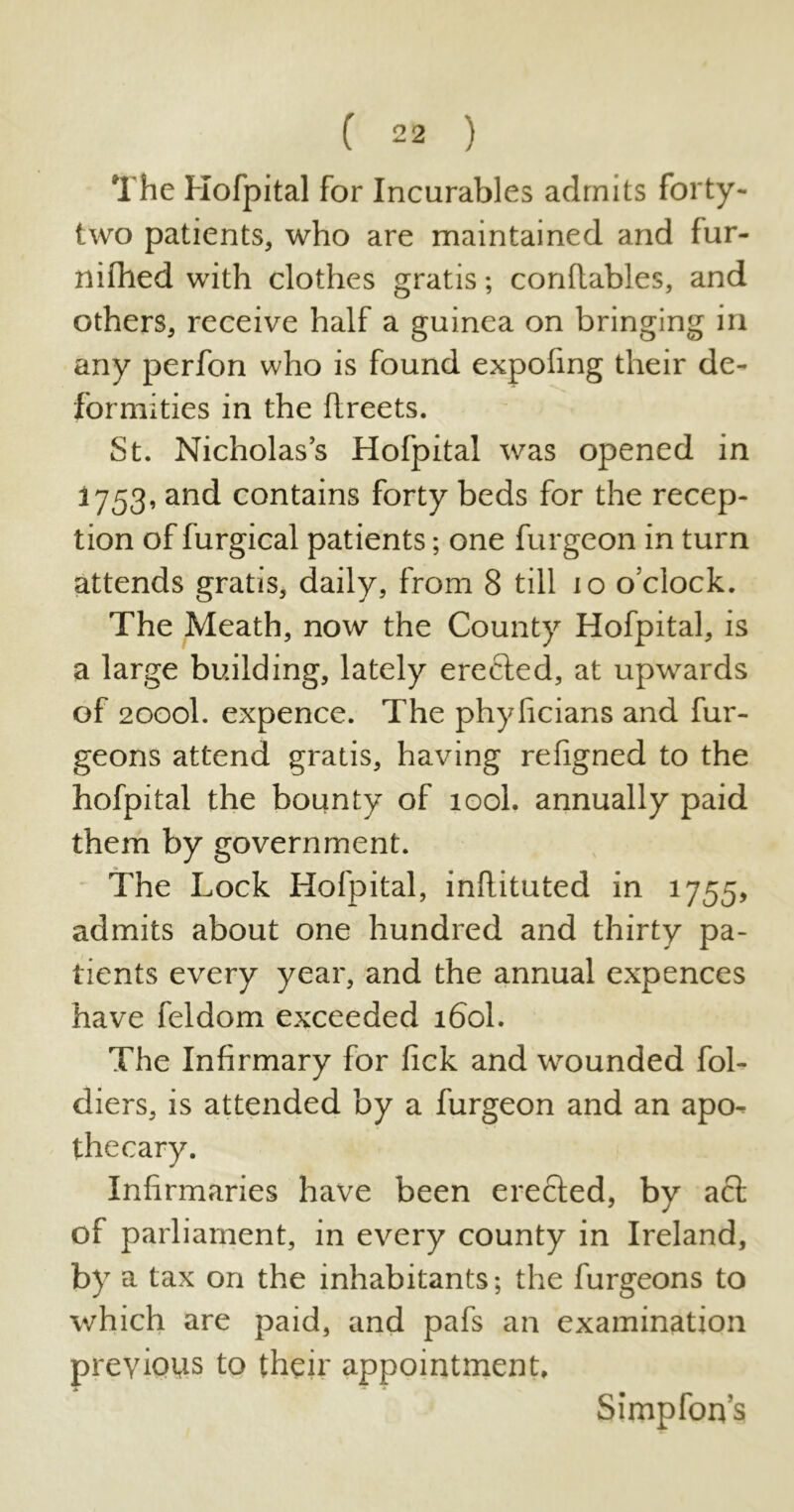 The Hofpital for Incurables admits forty- two patients, who are maintained and lur- nifhed with clothes gratis; conflables, and others, receive half a guinea on bringing in any perfon who is found expofing their de- formities in the ftreets. St. Nicholas’s Hofpital was opened in 1753, and contains forty beds for the recep- tion of furgical patients; one furgeon in turn attends gratis, daily, from 8 till 10 o’clock. The Meath, now the County Hofpital, is a large building, lately erected, at upwards of 2000I. expence. The phylicians and fur- geons attend gratis, having refigned to the hofpital the bounty of 100I. annually paid them by government. The Lock Hofpital, inflituted in 1755, admits about one hundred and thirty pa- tients every year, and the annual expences have feldom exceeded 160I. The Infirmary for lick and wounded fol- diers, is attended by a furgeon and an apo- thecary. Infirmaries have been erected, by act of parliament, in every county in Ireland, by a tax on the inhabitants; the furgeons to which are paid, and pafs an examination previous to their appointment. Simpfon’s