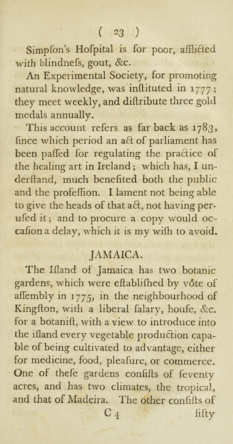 Simpfon’s Hofpital is for poor, afflicted with blindnefs, gout, &c. An Experimental Society, for promoting natural knowledge, was inftituted in 1777; they meet weekly, and diftribute three gold medals annually. This account refers as far back as 1783, fince which period an aft of parliament has been paffed for regulating the practice of the healing art in Ireland; which has, I un- derhand, much benefited both the public and the profeffion. I lament not being able to give the heads of that aft, not having per- ufed it; and to procure a copy would oc- cafion a delay, which it is my with to avoid. JAMAICA. The Hland of Jamaica has two botanic gardens, which were eftablifhed by vote of aftembly in 1775, in the neighbourhood of Kingfton, with a liberal falary, houfe, &c. for a botanift, with a view to introduce into the ifland every vegetable production capa- ble of being cultivated to advantage, either for medicine, food, pleafure, or commerce. One of thefe gardens confifts of feventy acres, and has two climates, the tropical, and that of Madeira. The other confifts of C 4 fifty