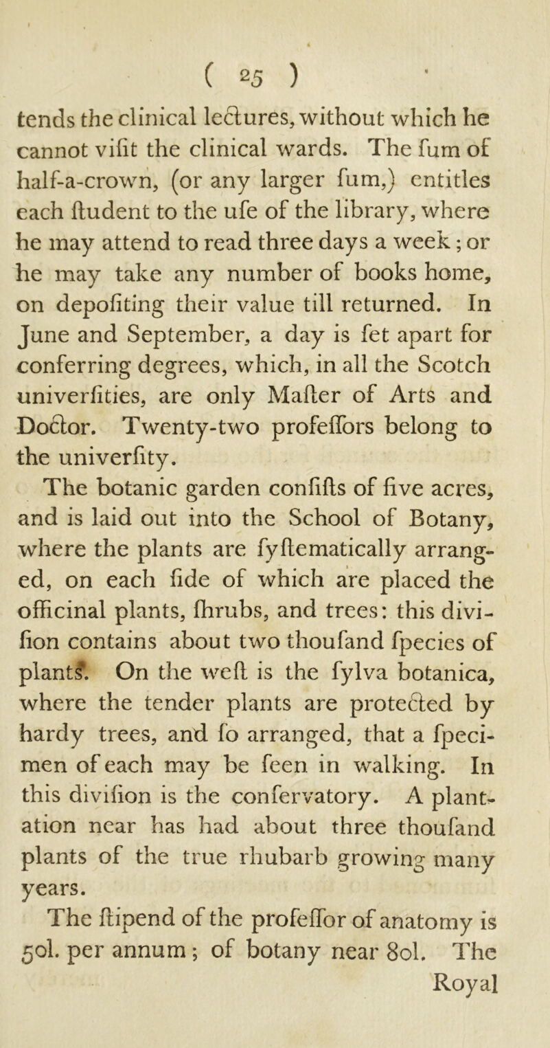 tends the clinical leclures, without which he cannot vilit the clinical wards. The fum o£ half-a-crown, (or any larger fum,) entitles each fludent to the ufe of the library, where he may attend to read three days a week; or he may take any number of books home, on depofiting their value till returned. In June and September, a day is fet apart for conferring degrees, which, in all the Scotch univerfities, are only Mailer of Arts and Doclor. Twenty-two profelfors belong to the univerfity. The botanic garden confilts of five acres, and is laid out into the School of Botany, where the plants are fyftematically arrang- ed, on each fide of which are placed the officinal plants, fhrubs, and trees: this divi- fion contains about two thoufand fpecies of plant!?. On the well is the fylva botanica, where the tender plants are protefled by hardy trees, and fo arranged, that a fpeci- men of each may be feen in walking. In this divilion is the confervatory. A plant- ation near has had about three thoufand plants of the true rhubarb growing many years. The ftipend of the profelfor of anatomy is 50I. per annum; of botany near Sol. The Royal