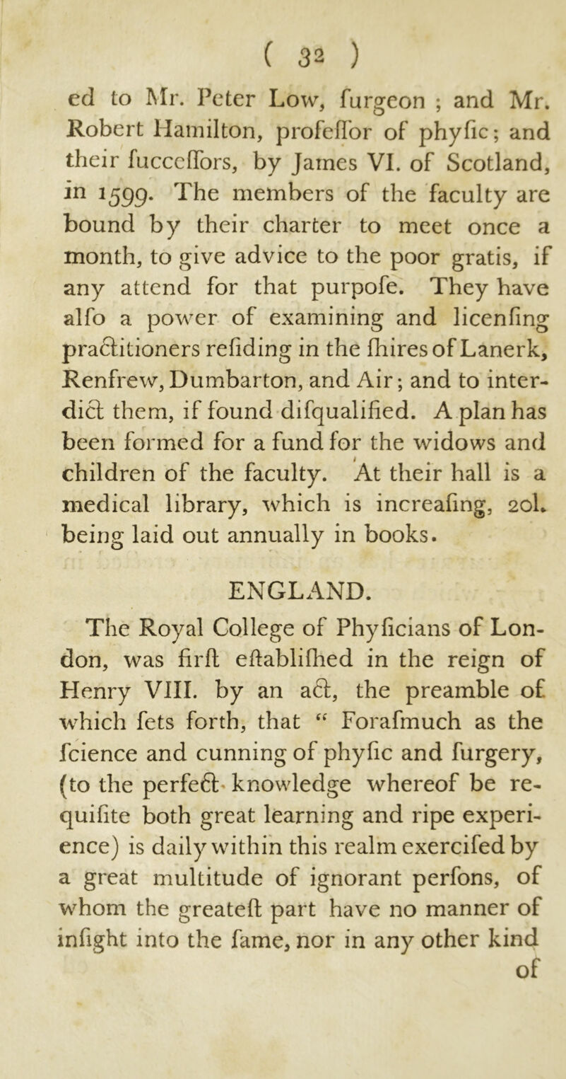 ed to Mr. Peter Low, furgeon ; and Mr. Robert Hamilton, profelfor of phyfic; and their fucccffors, by James VI. of Scotland, in 1599. The members of the faculty are bound by their charter to meet once a month, to give advice to the poor gratis, if any attend for that purpofe. They have alfo a power of examining and licenfing practitioners refiding in the (hires of Lanerk, Renfrew, Dumbarton, and Air; and to inter- dict them, if found difqualified. A plan has been formed for a fund for the widows and children of the faculty. At their hall is a medical library, which is increafing, 20I, being laid out annually in books. ENGLAND. The Royal College of Phyficians of Lon- don, was firlt eftablifhed in the reign of Henry VIII. by an act, the preamble of which fets forth, that “ Forafmuch as the fcience and cunning of phyfic and furgery, (to the perfeft knowledge whereof be re- quifite both great learning and ripe experi- ence) is daily within this realm exercifed by a great multitude of ignorant perfons, of whom the greateft part have no manner of infight into the fame, nor in any other kind of