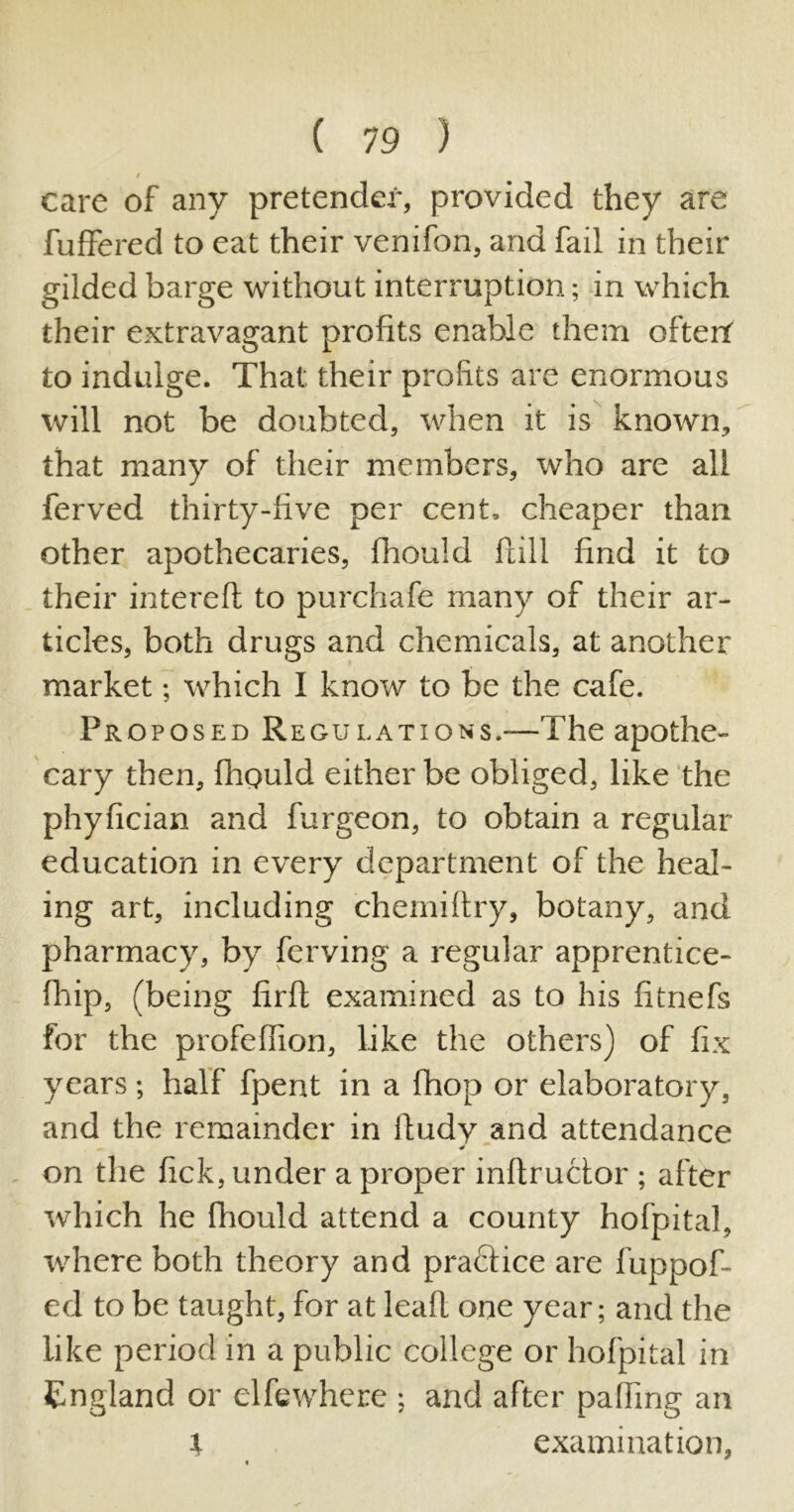 » care of any pretender, provided they are buffered to eat their venifon, and fail in their gilded barge without interruption; in which their extravagant profits enable them oftert to indulge. That their profits are enormous will not be doubted, when it is known, that many of their members, who are all ferved thirty-five per cent, cheaper than other apothecaries, fhould Hill find it to their intereft to purchafe many of their ar- ticles, both drugs and chemicals, at another market; which I know to be the cafe. Proposed Regulations.—The apothe- cary then, fhould either be obliged, like the phyfician and furgeon, to obtain a regular education in every department of the heal- ing art, including chemiftry, botany, and pharmacy, by ferving a regular apprentice- fhip, (being firfl examined as to his fitnefs for the profeflion, like the others) of fix years; half fpent in a fhop or elaboratory, and the remainder in lludy and attendance on the fick, under a proper inftructor ; after which he fhould attend a county hofpital, where both theory and practice are fuppof- ed to be taught, for at leafl one year; and the like period in a public college or hofpital in England or elfewhece ; and after paffing an l examination,