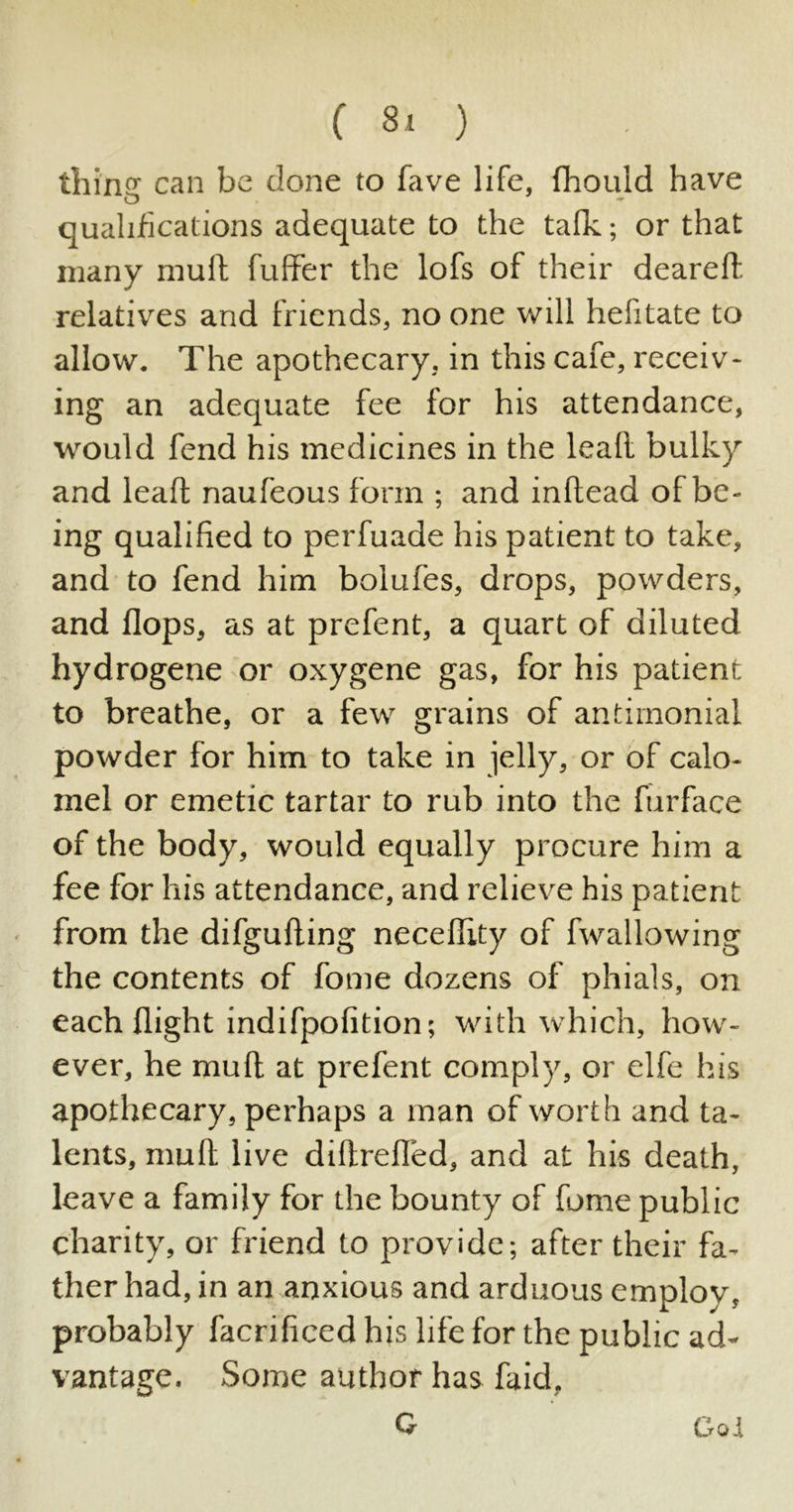 (80 tiling can be done to fave life, fhould have qualifications adequate to the talk; or that many mult fuffer the lofs of their dearelt relatives and friends, no one will helitate to allow. The apothecary, in this cafe, receiv- ing an adequate fee for his attendance, would fend his medicines in the leaft bulky and leaft naufeous form ; and inltead of be- ing qualified to perfuade his patient to take, and to fend him bolufes, drops, powders, and flops, as at prefent, a quart of diluted hydrogene or oxygene gas, for his patient to breathe, or a few grains of antimonial powder for him to take in jelly, or of calo- mel or emetic tartar to rub into the furface of the body, would equally procure him a fee for his attendance, and relieve his patient from the difgufting necellity of fwallowing the contents of fome dozens of phials, on each flight indifpolition; with which, how- ever, he mult at prefent comply, or elfe his apothecary, perhaps a man of worth and ta- lents, mult live diltrefled, and at his death, leave a family for the bounty of fome public charity, or friend to provide; after their fa- ther had, in an anxious and arduous employ, probably facriliced his life for the public ad- vantage. Some author has faid, G Got