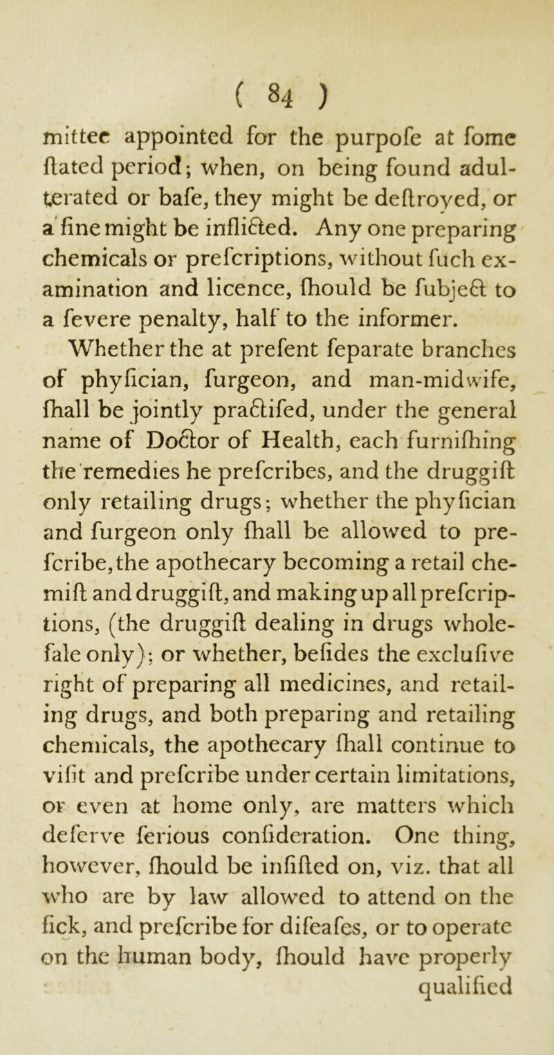 mittee appointed for the purpofe at fome dated period; when, on being found adul- terated or bafe, they might be dedroyed, or a dne might be indifted. Any one preparing chemicals or prefcriptions, without fuch ex- amination and licence, fhould be fubjeft to a fevere penalty, half to the informer. Whether the at prefent feparate branches of phyfician, furgeon, and man-midwife, fhall be jointly pra&ifed, under the general name of Doftor of Health, each furnifhing the remedies he prefcribes, and the druggid only retailing drugs; whether the phyfician and furgeon only fhall be allowed to pre- fcribe,the apothecary becoming a retail che- mid and druggid, and making up all prefcrip- tions, (the druggid dealing in drugs whole- fale only); or whether, befides the exclufive right of preparing all medicines, and retail- ing drugs, and both preparing and retailing chemicals, the apothecary fhall continue to vilit and prefcribe under certain limitations, or even at home only, are matters which deferve ferious confideration. One thing, however, fhould be infided on, viz. that all who are by law allowed to attend on the fick, and prefcribe for difeafes, or to operate on the human body, fhould have properly qualified