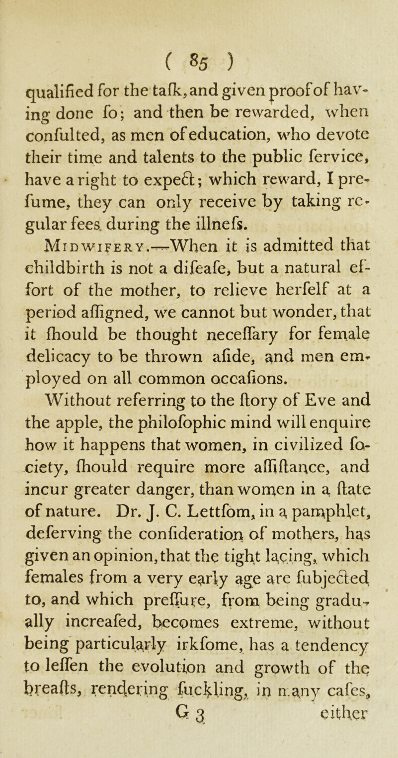 qualified for the talk, and given proof of hav- ing done fo; and then be rewarded, when confulted, as men of education, who devote their time and talents to the public fervice, have a right to expeft; which reward, I pre- fume, they can only receive by taking re- gular fees, during the illnefs. M idwifery —When it is admitted that childbirth is not a difeafe, but a natural ef- fort of the mother, to relieve herfelf at a period afiigned, we cannot but wonder, that it fhould be thought neceflary for female delicacy to be thrown afide, and men em- ployed on all common occafions. Without referring to the ftory of Eve and the apple, the philofophic mind will enquire how it happens that women, in civilized fo- ciety, fhould require more affiflance, and incur greater danger, than women in a ftate of nature. Dr. J. C. Lettfom, in a pamphlet, deferving the confideratioja of mothers, has given an opinion, that the tight lacing, which females from a very early age are fubjected to, and which preffure, from being gradu- ally increafed, becomes extreme, without being particularly irkfome, has a tendency to lelfen the evolution and growth of the breads, rendering fuelling, in many calcs, G 3 either