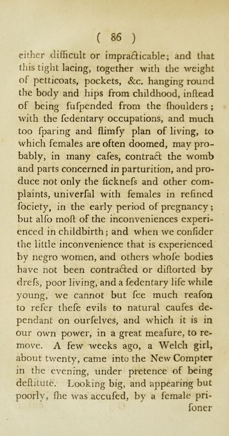 either difficult or impracticable; and that this tight lacing, together with the weight of petticoats, pockets, &c. hanging round the body and hips from childhood, inftead of being fufpended from the fhoulders ; with the fedentary occupations, and much too fparing and flimfy plan of living, to which females are often doomed, may pro- bably, in many cafes, contract the womb and parts concerned in parturition, and pro- duce not only the ficknefs and other com- plaints, univerfal with females in refined fociety, in the early period of pregnancy ; but alfo moft of the inconveniences experi- enced in childbirth; and when we confider the little inconvenience that is experienced by negro women, and others whofe bodies have not been contracted or diftorted by drefs, poor living, and a fedentary life while young, we cannot but fee much reafon to refer thefe evils to natural caufes de- pendant on ourfelves, and which it is in our own power, in a great meafure, to re- move. A few weeks ago, a Welch girl, about twenty, came into the New Compter in the evening, under pretence of being deftitute. Looking big, and appearing but poorly, fhe was accufed, by a female pri- foner