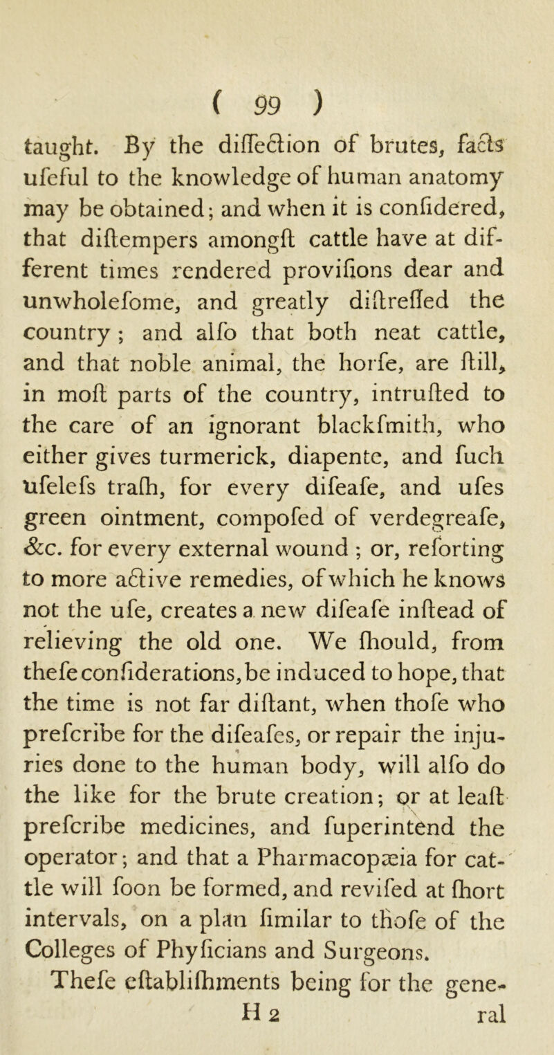 taught. By the didection of brutes, facls ufeful to the knowledge of human anatomy may be obtained; and when it is confidered, that didempers amongft cattle have at dif- ferent times rendered provihons dear and unwholefome, and greatly diltrefled the country; and alfo that both neat cattle, and that noble animal, the horfe, are ftill, in moll parts of the country, intruded to the care of an ignorant blackfmith, who either gives turmerick, diapente, and fuch ufelefs trafh, for every difeafe, and ufes green ointment, compofed of verdegreafe, &c. for every external wound ; or, reforting to more active remedies, of which he knows not the ufe, creates a new difeafe inftead of relieving the old one. We fhould, from thefeconfiderations,be induced to hope, that the time is not far didant, when thofe who prefcribe for the difeafes, or repair the inju- ries done to the human body, will alfo do the like for the brute creation; or at lead prefcribe medicines, and fuperintend the operator; and that a Pharmacopoeia for cat- tle will foon be formed, and revifed at fhort intervals, on a plan fimilar to thofe of the Colleges of Phylicians and Surgeons. Thefe edablilhments being for the gene- id 2 ral