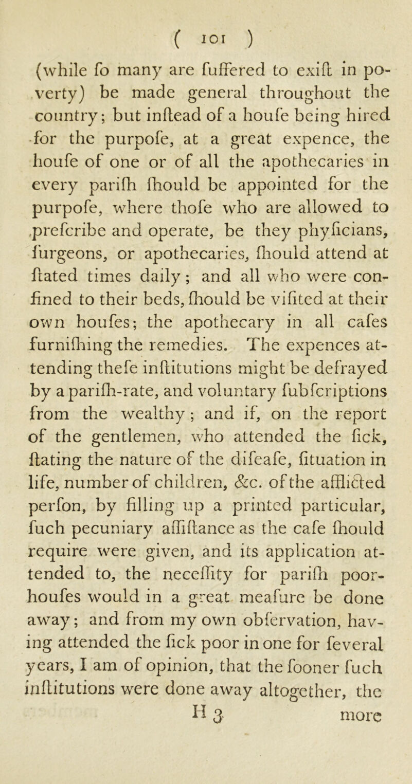 (while fo many are buffered to exifb in po- verty) be made general throughout the country; but inhead of a houfe being hired for the purpofe, at a great expence, the houfe of one or of all the apothecaries in every parifh fhould be appointed for the purpofe, where thofe who are allowed to .prefcribe and operate, be they phylicians, burgeons, or apothecaries, fhould attend at hated times daily; and all who were con- fined to their beds, fhould be vifited at their own houfes; the apothecary in all cafes furnifhing the remedies. The expences at- tending thefe inhitutions might be defrayed by a parifh-rate, and voluntary fubfcriptions from the wealthy; and if, on the report of the gentlemen, who attended the Tick, hating the nature of the difeafe, fituation in life, number of children, &c. of the afflicted perfon, by filling up a printed particular, fuch pecuniary ahihance as the cafe fhould require were given, and its application at- tended to, the neceffity for parifh poor- houfes would in a great meafure be done away; and from my own obfervation, hav- ing attended the fick poor in one for feveral years, I am of opinion, that the fooner fuch inhitutions were done away altogether, the H 3. more