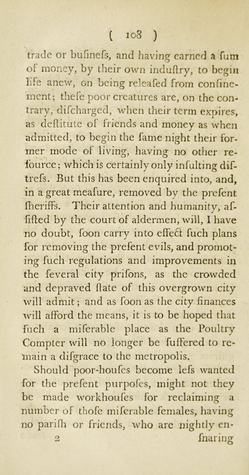 trade or bufinefs, and having earned a fum of money, by their own induftry, to begin life anew, on being releafed from confine- ment; thefe poor creatures are, on the con- trary, difcharged, when their term expires, as defLitute of friends and money as when admitted, to begin the fame night their for- mer mode of living, having no other re- fource; which is certainly only infulting dif- trefs. But this has been enquired into, and, in a great meafure, removed by the prefent fheriffs. Their attention and humanity, af- fifted by the court of aldermen, will, I have no doubt, foon carry into effeft fuch plans for removing the prefent evils, and promot- ing fuch regulations and improvements in the feveral city prifons, as the crowded and depraved hate of this overgrown city will admit; and as foon as the city finances will afford the means, it is to be hoped that fuch a miferable place as the Poultry Compter will no longer be fuffered to re- main a difgrace to the metropolis. Should poor-houfes become lefs wanted for the prefent purpofes, might not they be made workhoufes for reclaiming a number of thofe miferable females, having no parifh or friends, who are nightly en- 2 fnar ing