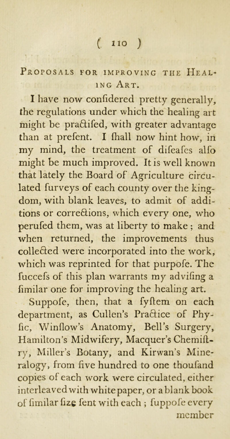 ( *»o ) Proposals for improving the Heal- ing Art. I have now confidered pretty generally, the regulations under which the healing art might be pradifed, with greater advantage than at prefent. I (hall now hint how, in my mind, the treatment of difeafes alfo might be much improved. It is well known that lately the Board of Agriculture circu- lated furveys of each county over the king- dom, with blank leaves, to admit of addi- tions or corredions, which every one, who perufed them, was at liberty to make ; and when returned, the improvements thus colleded were incorporated into the work, which was reprinted for that purpofe. The fuccefs of this plan warrants my advifing a (imilar one for improving the healing art. Suppofe, then, that a fyflem on each department, as Cullen’s Pradice of Phy- fic, Window’s Anatomy, Bell’s Surgery, Hamilton’s Midwifery, Macquer’s Cnemill- ry, Miller’s Botany, and Kirwan’s Mine- ralogy, from five hundred to one thoufand copies of each work were circulated, either interleaved with whitepaper, or a blank book of fimilar fize fent with each ; fuppofe every member