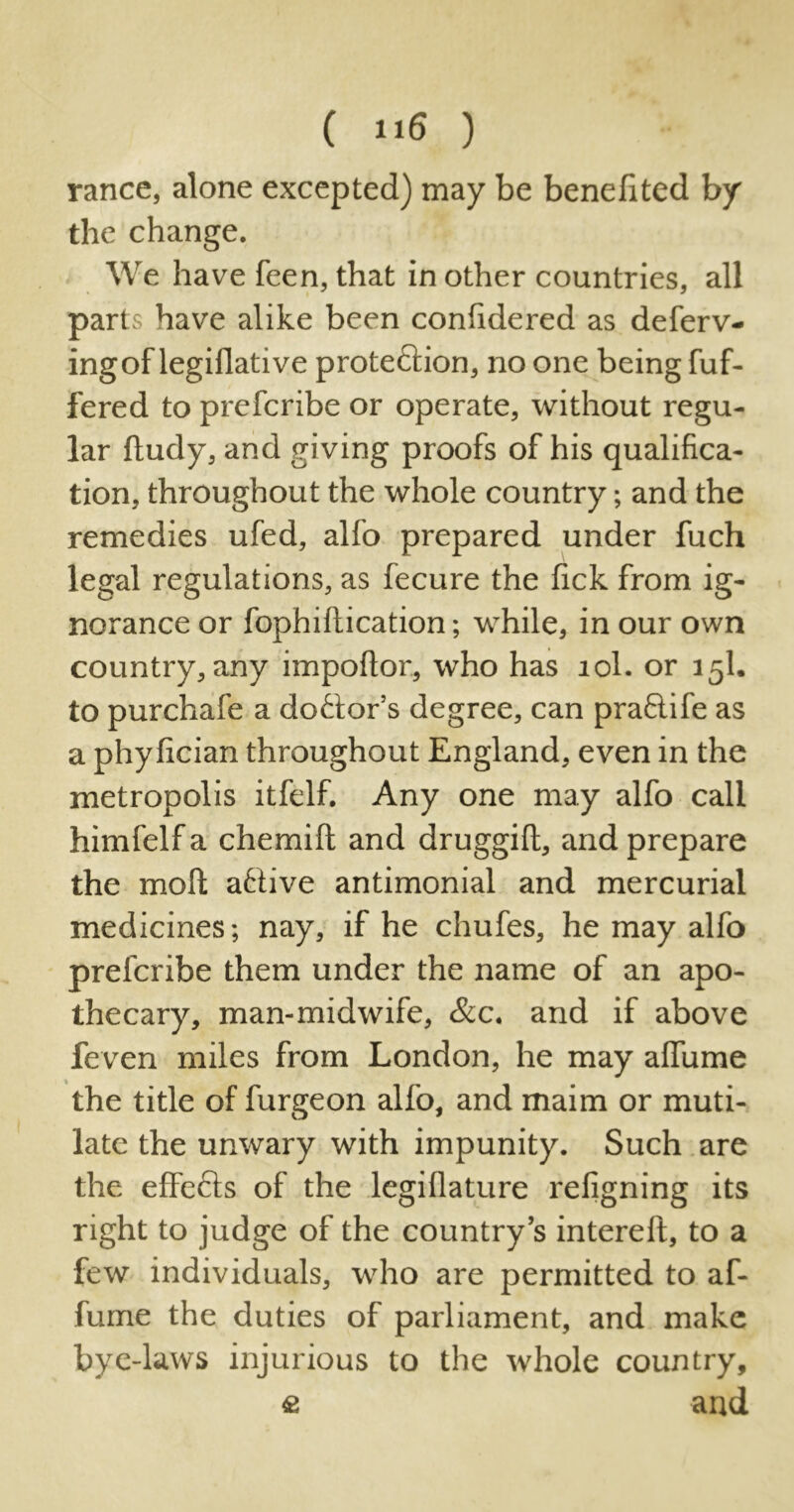 ( »i6 ) ranee, alone excepted) may be benefited by the change. We have feen, that in other countries, all parts have alike been confidered as deferv- ingof legiflative protedlion, no one being fuf- fered to preferibe or operate, without regu- lar ftudy, and giving proofs of his qualifica- tion, throughout the whole country •, and the remedies ufed, alfo prepared under fuch legal regulations, as fecure the fick from ig- norance or fophiftication; while, in our own country, any impoftor, who has 10I. or 15I. to purchafe a dodtor’s degree, can pradlife as a phyfician throughout England, even in the metropolis itfelf. Any one may alfo call himfelf a chemift and druggill, and prepare the moll; adtive antimonial and mercurial medicines; nay, if he chufes, he may alfo preferibe them under the name of an apo- thecary, man-midwife, &c. and if above feven miles from London, he may affume the title of furgeon alfo, and maim or muti- late the unwary with impunity. Such are the effedls of the legillature refigning its right to judge of the country’s interelt, to a few individuals, who are permitted to af- fume the duties of parliament, and make bye-laws injurious to the whole country, e and