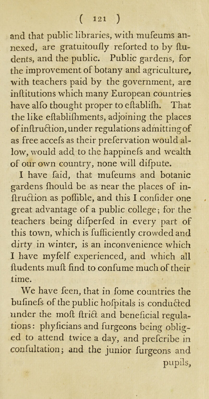 and that public libraries, with mufeums an- nexed, are gratuitoufly reforted to by flu- dents, and the public. Public gardens, for the improvement of botany and agriculture, with teachers paid by the government, are inflitutions which many European countries have alfo thought proper to eftablifh. That the like eflablifhments, adjoining the places of inftruftion, under regulations admitting of as free accefs as their prefervation would al- low, would add to the happinefs and wealth of our own country, none will difpute. I have faid, that mufeums and botanic gardens fhould be as near the places of in- ftruction as poffible, and this I confider one great advantage of a public college; for the teachers being difperfed in every part of this town, which is fufficiently crowded and dirty in winter, is an inconvenience which I have myfelf experienced, and which all ftudents muft find to confume much of their time. We have feen, that in fome countries the bufinefs of the public hofpitals is conducted under the mod ftrift and beneficial regula- tions: phyficians and furgeons being oblig- ed to attend twice a day, and prefcribe in conlultation; and the junior furgeons and pupils.