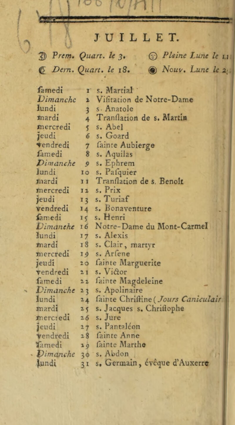 2D Prem. Quart, le 5, © Pleine Lune le ^ Dem, Quart, le 18. (g) Nouv. Lune le famedi I S. Martial ’ Dimanche X Vifitation de Notre-Dame lundi 3 s. Anatole Jnardi 4 Tranllation de s. Martin mercredi 5 s. Abel jeudi é s. Goard Vendredi 7 fainte Aublerge làmedi 8 s. Aquilas Dimanche 9 s. Ephrem lundi ÏO s. Palquier jnardi 11 Tranflation de s, Benoît mercredi IZ s. Prix jeudi 13 s. Turiaf vendredi M s. Bonaventure iâmedi IJ s. Henri Dimaneke 16 Notre-Dame du Mont-Carmel lundi 17 s. Alexis mardi 18 s. Clair, martyr mercredi t9 s. Arfene jeudi 20 fainte Marguerite vendredi 21 s. Vidor famedi 22 fainte Magdeleine Dimanche ^3 s. Apolinaire lundi ^4 fainte ChrIftine(/oi/rj Caniculair mardi s. Jacques s. Chritîophe merci edi 26 s. Jure jeudi s. Pantalcon vendredi 28 fainte Anne famedi fainte Marthe X^im anche 30 s. Abdon (» Joindi 31 s. Germain, évoque d’Auxerre