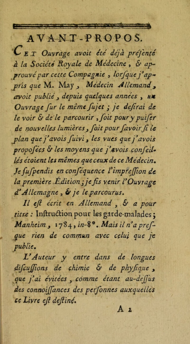 A V A4Ur - P R G P O S. C' E T Ouvrage avoir été déjà, préfenté à la Société Royale de Médecine , & ap^ prouvé par cette Compagnie , lorfquej*ap^ jpris que M. May j Médecin Allemand ^ avait publié ^ depuis quelques années , un. Ouvrage fur le même fujet ; je defirai de le voir & de le parcourir ^foit pour y puifer de nouvelles lumières^ fût pour favoir fi le j>lan que j’avais fuivi j les vues que j’avais propofées <5* les moyens que j^avois çonfieïl» lés étaient les mêmes que ceux de ce Médecin, Je fufipendis en conféquence Vimprejfion de la première Edition-je fis venir V Ouvrage d* Allemagne , 6* je le parcourus. Il eft écrit en Allemand , & a pour titre: Inftruétion pour les garde-malades; Manheim , « 784, i/z-8 ®. Mais il n apref- ^ue rien de comrnun avec celui que je L*Auteur y entre dans de longues difcujjions de chimie & de phyfiique , que j'ai évitées , comme étant au-deJJ'us des connoijfances des perfonnes auxquelles ce Livre ejl defiiné* publie