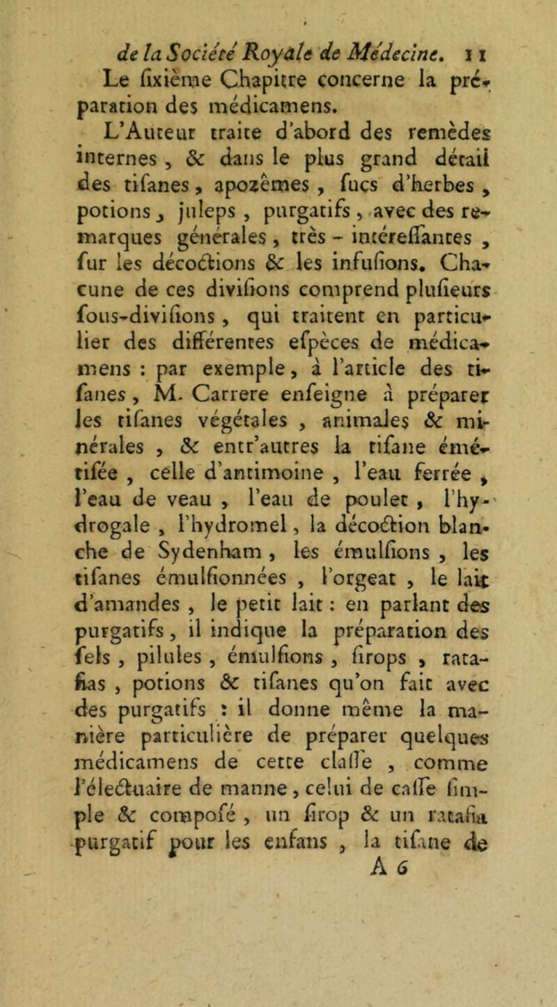 Le fixièrcie Chapure concerne la pré-r paration des médicamens. L’Auceuf traite d’abord des remèdes internes , & dans le plus grand détail des tifanes, apozêmes , fuçs d’herbes , potions J jnleps , purgatifs , avec des re- marques générales , très - intérelTantes , fur les décoétions ^ les infufions. Cha- cune de ces divisons comprend pluheurs fous-divilions, qui traitent en particu- lier des différences efpèces de médica- mens : par exemple, à l’article des ti- fanes , M- Carrere enfeigne a préparer les tifanes végétales , animales & mir nérales , & entr’autres la tifane émé- tifée , celle d’antimoine , l’eau ferrée » l’eau de veau , l’eau de poulet , l’hy-' drogale , l’hydromel, la décoétion blan- che de Sydenham , les émulfions , les tifanes émulfionnées , l’orgeat , le lait d’amandes , le petit lait : en parlant des purgatifs, il indique la préparation des fels , pilules , émulfions , firops , rata- £as , potions ôc tifanes qu’on fait avec des purgatifs : il donne même la ma- nière particulière de préparer quelques médicamens de cette clalfe , comme l’éleétuaire de manne, celui de calfe lim- ple & compofé , un hrop & un ratafia purgatif pour les enfans , la tiCne de