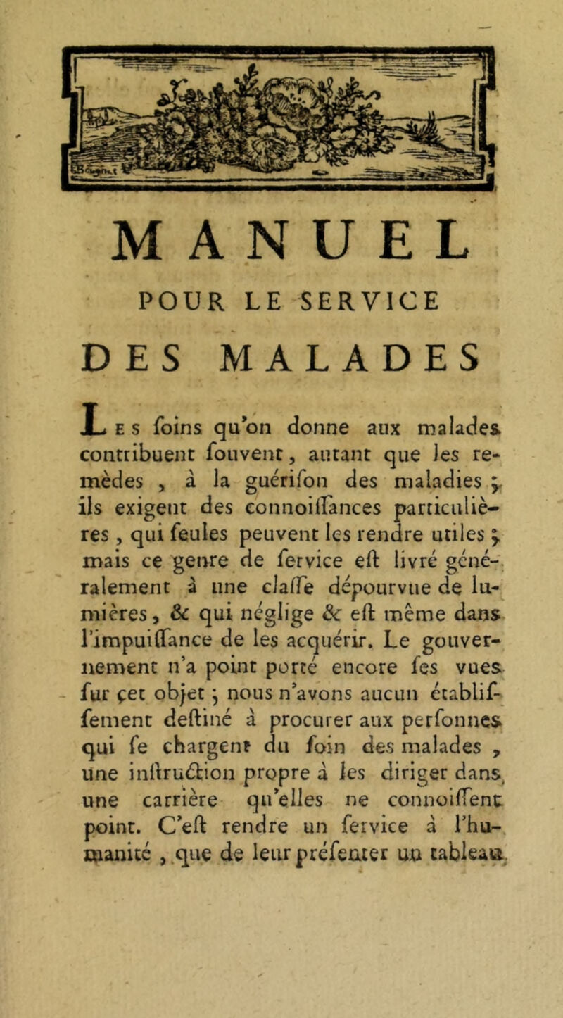 MANUEL POUR LE SERVICE DES MALADES I-. E S foins qu on donne aux malades contribuent fouvent, autant que Jes re- mèdes , à la guérifon des maladies ÿ ils exigent des connoilfances particuliè- res , qui feules peuvent les rendre utiles mais ce genre de fervice eft livré géné- ralement à une claffe dépourvue de lu- mières, Sc qui néglige & eft même dans l’impuiftance de les acquérir. Le gouver- nement n’a point porté encore fes vues - fur çet objet j nous n’avons aucun écablif- fement deftiné à procurer aux perfonncs qui fe chargent du foin des malades , une inftruéhion propre à les diriger dans, une carrière qu’elles ne connoiftenc point. Ceft rendre un fervice à l’hu- manité , que de leur préfeater un tableaa.