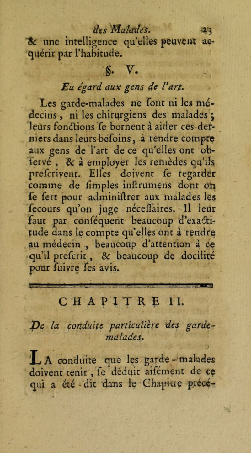 une intelligence qu’elles peuvent aç* quérir par Thabicude. §. V. £u ésard aux sens de l’art. Les garde-malades ne font ni les mé- decins , ni les chirurgiens des malades ; leurs fonétions Te bornent à aider ces'det* niersdans leurs befoins, à rendre compte aux gens de l’art de ce qu’elles ont ob- fervé , & à employer les remèdes qu’ils preferivent. Elles doivent fe regarder comme de fimples inftrumens dont oh fe fert pour admlniftrer aux malades les ’fecours qu’on juge néceflaires. Il leur faut par conféquent beaucoup ’d*exa<5ti- tude dans le compte qu’cjles ont à rendre au médecin , beaucoup d’attention à C€ qu’il preferit, &: beaucoup de docilité pour fuivre fes avis. CHAPITRE II. jQc la conduite particulière des garde- malades. 'La conduite que les garde-malades doivent tenir , fe déduit aifément de cç qui a été‘dit datis b Chapitre précé-.