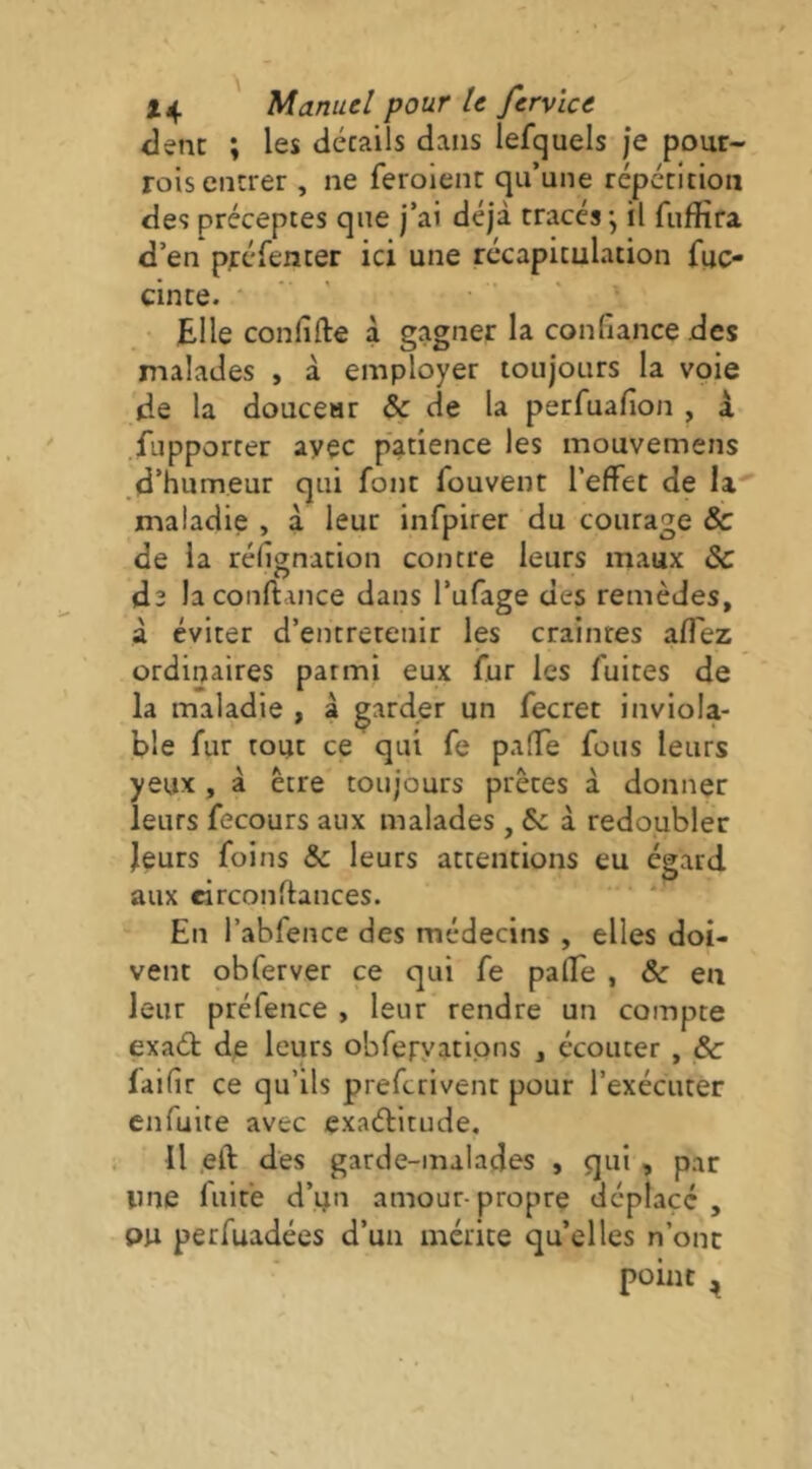 clenc ; les décails dans lefquels je pour- rois encrer , ne feroient qu’une répécition des préceptes que j’ai déjà tracés j il fufïira d’en préfenter ici une récapitulation fuc- cinte. Elle confifte à gagner la confiance des malades , à employer toujours la voie de la douceur & de la perfuafion , à fupporter avec patience les mouvemens d’humeur qui font fouvent l’effet de U maladie , à leur infpirer du courage & de la réfignation contre leurs maux ôc ds laconftance dans l’ufage des remèdes, à éviter d’entretenir les craintes aflez ordinaires parmi eux fur les fuites de la maladie , à garder un fecret inviola- ble fur tout ce qui fe palTe fous leurs yeux , à être toujours prêtes à donner leurs fecours aux malades , & à redoubler leurs foins & leurs attentions eu égard aux circonfiances. En l’abfence des médecins , elles doi- vent obferver ce qui fe palTe , ôc en leur préfence , leur rendre un compte exad; de leurs obferyatipns , écouter , & faifir ce qu’ils prefcrivent pour l’exécuter cnfuite avec exaélitude. Il ,eft dès garde-malades , qui , par une luit’e d’un amour-propre déplacé , ou perfuadées d’un mérite quelles n’ont point ^