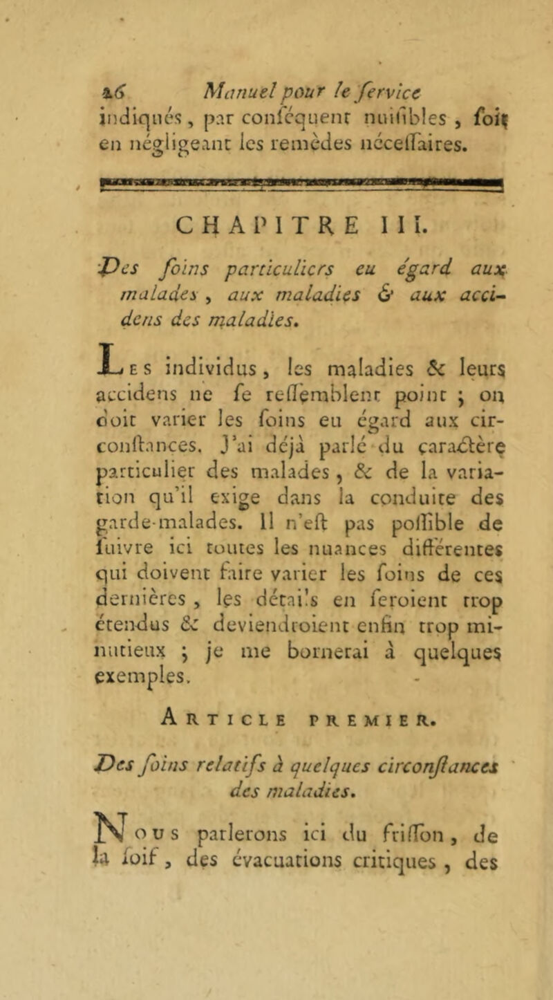 indiqués , par confcquenr nuifibles , foîç en négligeant les remèdes nccelfaires. CHAPITRE I I î. ■J)cs foins particuliers eu égard auiç malades , aux maladies & aux acci- dens des maladies. X-i E s individus , les maladies & leurs aecidens ne fe reflèrnblent point j ou doit varier les foins eu égard aux cir- conftnnces. J’ai déjà parle‘du çaradtère particulier des malades , & de la varia- tion qu’il exige dans la conduite des garde-malades. Il n’eft pas polîîble de lulvre ici toutes les nuances diftérentes qui doivent faire varier les foins de ces dernières , les détails en feroient trop étendus tz deviendroient enfin trop mi- nutieux ; je me bornerai à quelques exemples. Article premier. Des foins relatifs à quelques circonfances des maladies. Novs parlerons ici du frilTon, de la lüif, des évacuations critiques , des