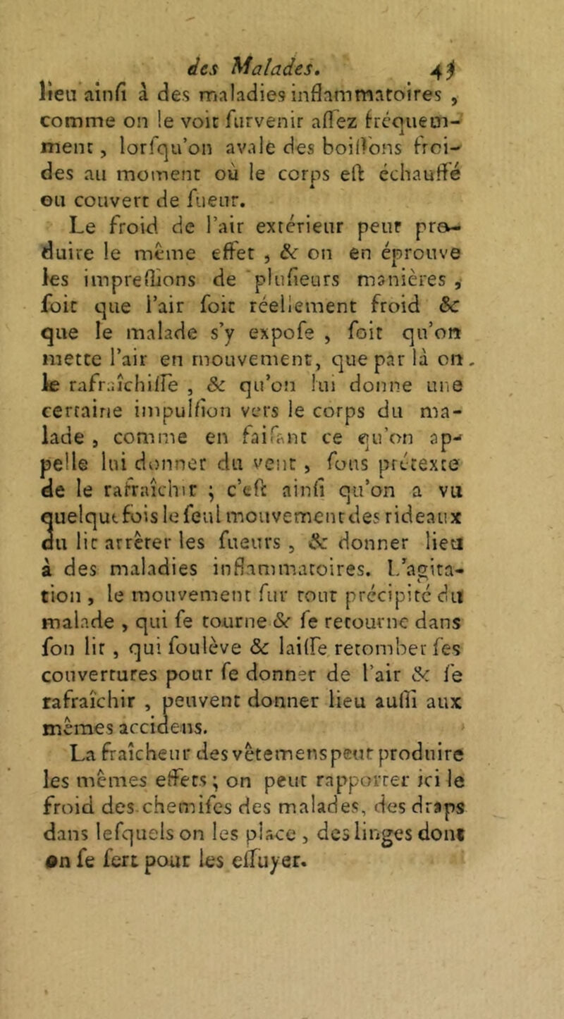 Keu ainfi à des maladies inflammatoires , comme on le voit furvenir aflez fréc]uetn- ment, lorfqu’on avale des boilVons Froi- des au moment où le corps eO: échauffé ou couvert de Fueur. Le froid de l’air extérieur peur pro- duire le meme effet , on en éprouve les impreflions de piufleurs manières , foit que i’air foie réellement froid & que le malade s’y expofe , foit qu’on mette l’air en mouvement, que par là on. le rafraîchilîe , & qu’on lui donne une certaine impulflon vers le corps du ma- lade , comme en faifanc ce qu’on ap-* pelle lui donner du vent, fous prétexte de le rafraîchir ; c’efl: ainfi qu’on a vu quelquefois lefeul mouvemeiudes rideaux du lit arrêter les fueurs , & donner lieu à des maladies inflammatoires, l/agita- tion , le mouvement fur rour précipité du malade , qui fe tourne &■ fe retourne dans fou lit , qui foulève & lailfe retomber fes couvertures pour fe donner de l’air & fe rafraîchir , peuvent donner lieu aufli aux mêmes accidens. La fraîcheur des vêtemenspeut produire les mêmes effets • on peut rapporter ici le froid des-chemifes des malades, des draps dans lefquels on les place , des linges dont on fe fert pour les elTuyer.