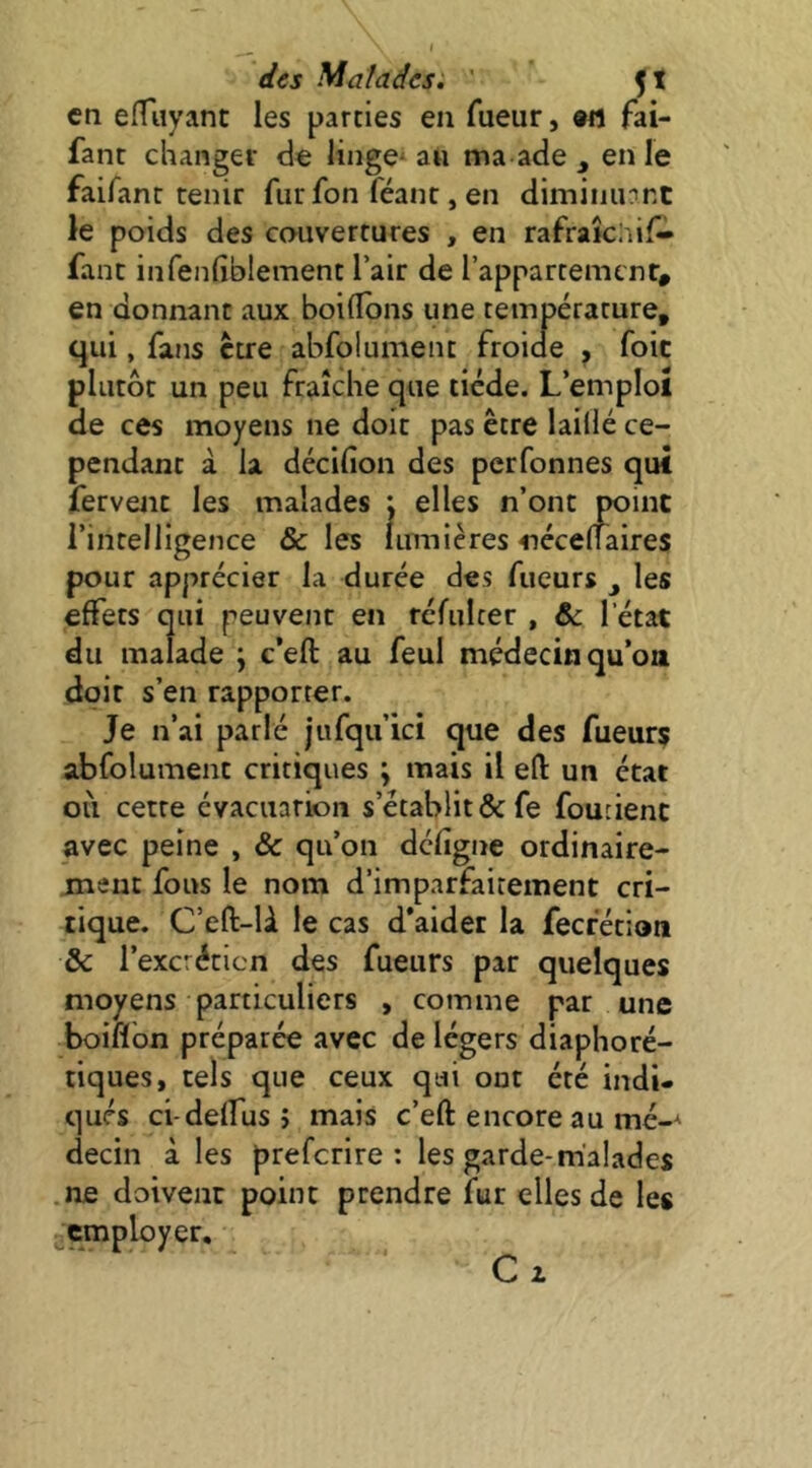 en effuyanc les parties eu Tueur, «fl fai- fant changer de linge^ au ma ade en le faifanc tenir fur Ton féant, en dimiiiUTnt le poids des couvertures , en rafraîciiif- fant infenfiblement l’air de l’appartement, en donnant aux boiflbns une température, qui, fans être abfolument froide , foie plutôt un peu fraîche que tiède. L’emploî de ces moyens ne doit pas être laillé ce- pendant à la décifion des perfonnes qui fervent les malades : elles n’ont point l’intelligence & les lumières néceliaires pour apprécier la durée des Tueurs ^ les effets qui peuvent en rcfulter , & l’état du malade ; c’eft au feul médecin qu’on doit s’en rapporter. Je n’ai parlé jufqu’ici que des Tueurs abfolument critiques ; mais il efl: un état où cette évacuation s’établit &fe foucienc avec peine , & qu’on defigne ordinaire- ment fous le nom d’imparfaitement cri- tique. C’eft-U le cas d’aider la fecfétioti Sc l’excrétion des Tueurs par quelques moyens particuliers , comme par une boiflon préparée avec de légers diaphoré- tiques, tels que ceux qui ont été indi- qués ci-delfus; mais c’eft encore au mé-^ decin à les preferire ; les garde-malades ne doivent point prendre fur elles de les employer. Cl